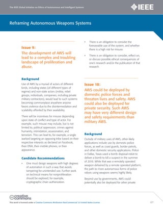 The IEEE Global Initiative on Ethics of Autonomous and Intelligent Systems
This work is licensed under a Creative Commons Attribution-NonCommercial 3.0 United States License. 127
Reframing Autonomous Weapons Systems
Issue 9:
The development of AWS will
lead to a complex and troubling
landscape of proliferation and
abuse.
Background
Use of AWS by a myriad of actors of different
kinds, including states (of different types of
regime) and non-state actors (militia, rebel
groups, individuals, companies, including private
military contractors), would lead to such systems
becoming commonplace anywhere anyone
favors violence due to the disintermediation and
scalability afforded by their availability.
There will be incentives for misuse depending
upon state of conflict and type of actor. For
example, such misuse may include, but is not
limited to, political oppression, crimes against
humanity, intimidation, assassination, and
terrorism. This can lead to, for example, a single
warlord targeting an opposing tribe based on their
respective interests as declared on Facebook,
their DNA, their mobile phones, or their
appearance.
Candidate Recommendations
• One must design weapons with high degrees
of automation in such a way that avoids
tampering for unintended use. Further work
on technical means for nonproliferation
should be explored, for example,
cryptographic chain authorization.
• There is an obligation to consider the
foreseeable use of the system, and whether
there is a high risk for misuse.
• There is an obligation to consider, reflect on,
or discuss possible ethical consequences of
one’s research and/or the publication of that
research.
Issue 10:
AWS could be deployed by
domestic police forces and
threaten lives and safety. AWS
could also be deployed for
private security. Such AWS
may have very different design
and safety requirements than
military AWS.
Background
Outside of military uses of AWS, other likely
applications include use by domestic police
forces, as well as coast guards, border patrols,
and other domestic security applications. Police
in Dallas, Texas used a bomb disposal robot to
deliver a bomb to kill a suspect in the summer
of 2016. While that was a remotely operated
weapon delivered by a remote operated platform,
the path to more autonomous forms of police
robots using weapons seems highly likely.
Beyond use by governments, AWS could
potentially also be deployed for other private
 