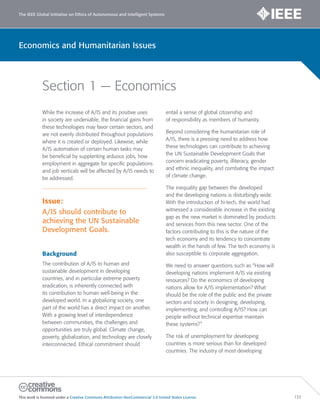 The IEEE Global Initiative on Ethics of Autonomous and Intelligent Systems
This work is licensed under a Creative Commons Attribution-NonCommercial 3.0 United States License. 133
Economics and Humanitarian Issues
Section 1 — Economics
While the increase of A/IS and its positive uses
in society are undeniable, the financial gains from
these technologies may favor certain sectors, and
are not evenly distributed throughout populations
where it is created or deployed. Likewise, while
A/IS automation of certain human tasks may
be beneficial by supplanting arduous jobs, how
employment in aggregate for specific populations
and job verticals will be affected by A/IS needs to
be addressed.
Issue:
A/IS should contribute to
achieving the UN Sustainable
Development Goals.
Background
The contribution of A/IS to human and
sustainable development in developing
countries, and in particular extreme poverty
eradication, is inherently connected with
its contribution to human well-being in the
developed world. In a globalizing society, one
part of the world has a direct impact on another.
With a growing level of interdependence
between communities, the challenges and
opportunities are truly global. Climate change,
poverty, globalization, and technology are closely
interconnected. Ethical commitment should
entail a sense of global citizenship and
of responsibility as members of humanity.
Beyond considering the humanitarian role of
A/IS, there is a pressing need to address how
these technologies can contribute to achieving
the UN Sustainable Development Goals that
concern eradicating poverty, illiteracy, gender
and ethnic inequality, and combating the impact
of climate change.
The inequality gap between the developed
and the developing nations is disturbingly wide.
With the introduction of hi-tech, the world had
witnessed a considerable increase in the existing
gap as the new market is dominated by products
and services from this new sector. One of the
factors contributing to this is the nature of the
tech economy and its tendency to concentrate
wealth in the hands of few. The tech economy is
also susceptible to corporate aggregation.
We need to answer questions such as “How will
developing nations implement A/IS via existing
resources? Do the economics of developing
nations allow for A/IS implementation? What
should be the role of the public and the private
sectors and society in designing, developing,
implementing, and controlling A/IS? How can
people without technical expertise maintain
these systems?”
The risk of unemployment for developing
countries is more serious than for developed
countries. The industry of most developing
 