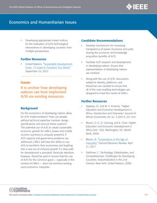 The IEEE Global Initiative on Ethics of Autonomous and Intelligent Systems
This work is licensed under a Creative Commons Attribution-NonCommercial 3.0 United States License. 135
Economics and Humanitarian Issues
• Developing appropriate impact indices
for the evaluation of A/IS technological
interventions in developing countries from
multiple perspectives.
Further Resources
• United Nations. “Sustainable Development
Goals: 17 Goals to Transform Our World.”
September 25, 2015.
Issue:
It is unclear how developing
nations can best implement
A/IS via existing resources.
Background
Do the economics of developing nations allow
for A/IS implementation? How can people
without technical expertise maintain design
specifications and procure these systems?
The potential use of A/IS to create sustainable
economic growth for LMICs (lower and middle
income countries) is uniquely powerful. If
A/IS capacity and governance problems are
addressed, LMICs will have the ability to use
A/IS to transform their economies and leapfrog
into a new era of inclusive growth if a clear path
for development is provided. Particular attention,
however, should be paid to ensure that the use
of A/IS for the common good — especially in the
context of LMICs — does not reinforce existing
socio-economic inequities.
Candidate Recommendations
• Develop mechanisms for increasing
transparency of power structures and justly
sharing the economic and knowledge
acquisition benefits of A/IS.
• Facilitate A/IS research and development
in developing nations. Ensure that
representatives of developing nations
are involved.
• Along with the use of A/IS, discussions
related to identity, platforms, and
blockchain are needed to ensure that
all of the core enabling technologies are
designed to meet the needs of LMICs.
Further Resources
• Ajakaiye, O., and M. S. Kimenyi. “Higher
Education and Economic Development in
Africa: Introduction and Overview.” Journal of
African Economies 20, no. 3 (2011): iii3–iii13.
• Bloom, D. E., D. Canning, and K. Chan. Higher
Education and Economic Development in
Africa (Vol. 102). Washington, DC: World
Bank, 2006.
• Bloom, N. “Corporations in the Age of
Inequality.” Harvard Business Review, April
21, 2017.
• Dahlman, C. Technology, Globalization, and
Competitiveness: Challenges for Developing
Countries. Industrialization in the 21st
Century. New York: United Nations, 2006.
 