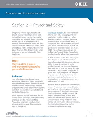 The IEEE Global Initiative on Ethics of Autonomous and Intelligent Systems
This work is licensed under a Creative Commons Attribution-NonCommercial 3.0 United States License. 141
Economics and Humanitarian Issues
Section 2 — Privacy and Safety
The growing volumes of private sector data
(mobile phones, financial transactions, retail,
logistics) hold unique promise in developing
more robust and actionable disease-monitoring
systems that can be empowered by A/IS.
However, concerns related to privacy, the ability
of individuals to opt out, the cross-border nature
of data flows, and the political and commercial
power dynamics of this data are the key factors
to consider in how to most equitably shape
this domain.
Issue:
There is a lack of access
and understanding regarding
personal information.
Background
How to handle privacy and safety issues,
especially as they apply to data in humanitarian
and development contexts? Urgent issues around
individual consent, potential privacy breaches,
and potential for harm or discrimination regarding
individual’s personal data require attention and
standardized approaches.
This is especially true with populations that are
recently online, or lacking a good understanding
of data use and the ambiguities of data
“ownership,” privacy, and how their digital
access generates personal data by-products
used by third parties.
According to the GSMA, the number of mobile
Internet users in the developing world will
double from 1.5 billion in 2013 to 3 billion
by 2020, rising from 25% of the developing
world population to 45% over the period. In
Sub-Saharan Africa, just 17% of the population
were mobile Internet subscribers in 2013, but
penetration is forecast to increase to 37% by
2020–making the generation, storage, use,
and sharing of personal data in the developing
world an issue that will continue to gain gravity.
In the humanitarian sector, digital technologies
have streamlined data collection and data
sharing, frequently enabling improved outcomes.
With a focus on rights and dignity of the
populations served, practitioners and agencies
have advocated for more data sharing and open
data in the social good sector. Timely access to
public, social sector, and private data will speed
response, avoid collection duplications, and
provide a more comprehensive summary of a
situation, based on multiple data streams and a
wider range of indicators.
However, there are inherent risks when multiple
sources of data are overlaid and combined to
gain insights, as vulnerable groups or individuals
can be inadvertently identified in the process.
The privacy threat is the most discussed risk:
When is informed consent or opt-in really
ethical and effective? Best practices remain an
unresolved issue among practitioners when
working with communities with fewer resources,
low literacy, lower connectivity, and less
understanding about digital privacy.
 