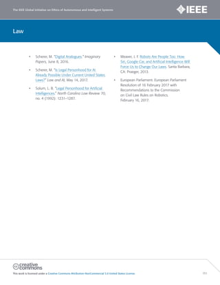 The IEEE Global Initiative on Ethics of Autonomous and Intelligent Systems
This work is licensed under a Creative Commons Attribution-NonCommercial 3.0 United States License. 151
Law
• Scherer, M. “Digital Analogues.” Imaginary
Papers, June 8, 2016.
• Scherer, M. “Is Legal Personhood for AI
Already Possible Under Current United States
Laws?” Law and AI, May 14, 2017.
• Solum, L. B. “Legal Personhood for Artificial
Intelligences.” North Carolina Law Review 70,
no. 4 (1992): 1231–1287.
• Weaver, J. F. Robots Are People Too: How
Siri, Google Car, and Artificial Intelligence Will
Force Us to Change Our Laws. Santa Barbara,
CA: Praeger, 2013.
• European Parliament. European Parliament
Resolution of 16 February 2017 with
Recommendations to the Commission
on Civil Law Rules on Robotics.
February 16, 2017.
 
