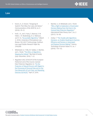 The IEEE Global Initiative on Ethics of Autonomous and Intelligent Systems
This work is licensed under a Creative Commons Attribution-NonCommercial 3.0 United States License. 161
Law
• Etzioni, A., O. Etzioni. “Designing AI
Systems That Obey Our Laws and Values.”
Communications of the ACM 59, no. 9
(2016): 29–31.
• Kroll, J. A., and J. Huey, S. Barocas, E. W.
Felten, J. R. Reidenberg, D. G. Robinson,
and H. Yu. “Accountable Algorithms.” (March
2, 2016). University of Pennsylvania Law
Review 165 (2017 Forthcoming); Fordham
Law Legal Studies Research Paper No.
2765268.
• Mittelstadt, B., P. Allo, M. Taddeo, S. Wachter,
and L. Floridi. “The Ethics of Algorithms:
Mapping the Debate.” Big Data & Society
(July–December, 2016): 1–21.
• Regulation (EU) 2016/679 of the European
Parliament and of the Council, General
Data Protection Regulation (). “On the
Protection of Natural Persons with Regard to
the Processing of Personal Data and on the
Free Movement of Such Data, and Repealing
Directive 95/46/EC.” April 27, 2016.
• Wachter, S., B. Mittelstadt, and L. Floridi.
“Why a Right to Explanation of Automated
Decision-Making Does Not Exist in the
General Data Protection Regulation.”
International Data Privacy Law 7, no. 2
(2017): 76–99.
• Zarsky, T. “The Trouble with Algorithmic
Decisions: an Analytic Roadmap to Examine
Efficiency and Fairness in Automated
and Opaque Decision Making.” Science,
Technology & Human Values 41, no. 1
(2016): 118–132.
 