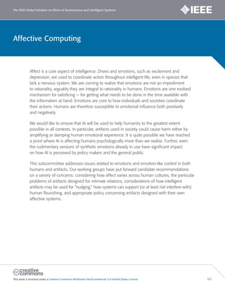 Affective Computing
The IEEE Global Initiative on Ethics of Autonomous and Intelligent Systems
This work is licensed under a Creative Commons Attribution-NonCommercial 3.0 United States License. 162
Affect is a core aspect of intelligence. Drives and emotions, such as excitement and
depression, are used to coordinate action throughout intelligent life, even in species that
lack a nervous system. We are coming to realize that emotions are not an impediment
to rationality, arguably they are integral to rationality in humans. Emotions are one evolved
mechanism for satisficing — for getting what needs to be done in the time available with
the information at hand. Emotions are core to how individuals and societies coordinate
their actions. Humans are therefore susceptible to emotional influence both positively
and negatively.
We would like to ensure that AI will be used to help humanity to the greatest extent
possible in all contexts. In particular, artifacts used in society could cause harm either by
amplifying or damping human emotional experience. It is quite possible we have reached
a point where AI is affecting humans psychologically more than we realize. Further, even
the rudimentary versions of synthetic emotions already in use have significant impact
on how AI is perceived by policy makers and the general public.
This subcommittee addresses issues related to emotions and emotion-like control in both
humans and artifacts. Our working groups have put forward candidate recommendations
on a variety of concerns: considering how affect varies across human cultures, the particular
problems of artifacts designed for intimate relations, considerations of how intelligent
artifacts may be used for “nudging,” how systems can support (or at least not interfere with)
human flourishing, and appropriate policy concerning artifacts designed with their own
affective systems.
 