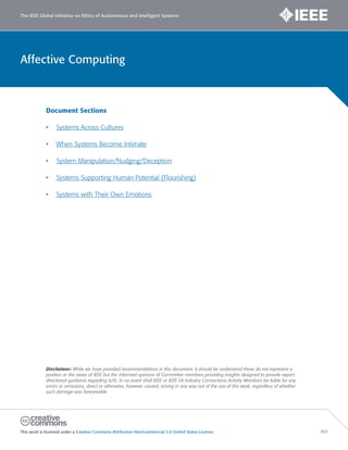 Affective Computing
The IEEE Global Initiative on Ethics of Autonomous and Intelligent Systems
This work is licensed under a Creative Commons Attribution-NonCommercial 3.0 United States License. 163
Document Sections
• Systems Across Cultures
• When Systems Become Intimate
• System Manipulation/Nudging/Deception
• Systems Supporting Human Potential (Flourishing)
• Systems with Their Own Emotions
Disclaimer: While we have provided recommendations in this document, it should be understood these do not represent a
position or the views of IEEE but the informed opinions of Committee members providing insights designed to provide expert
directional guidance regarding A/IS. In no event shall IEEE or IEEE-SA Industry Connections Activity Members be liable for any
errors or omissions, direct or otherwise, however caused, arising in any way out of the use of this work, regardless of whether
such damage was foreseeable.
 