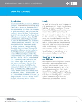 The IEEE Global Initiative on Ethics of Autonomous and Intelligent Systems
This work is licensed under a Creative Commons Attribution-NonCommercial 3.0 United States License. 16
Executive Summary
Organizations
The Association for the Advancement of Artificial
Intelligence and their formative work on AI Ethics,
The Future of Life Institute, The Partnership on
AI to Benefit People and Society, The Foundation
for Responsible Robotics, AI & Society, Machine
Intelligence Research Institute, The International
Center for Information Ethics, The African Center
of Excellence for Information Ethics, The 4TU
Center for Ethics and Technology, The Center
for the Study of Existential Risk, The Leverhulme
Center for the Future of Intelligence, The Future
of Humanity Institute, The Japanese Society
for Artificial Intelligence, The Association for
Computing Machinery, Future Advocacy, ACM
Special Interest Group on Artificial Intelligence,
The World Economic Forum’s Global Future
Council of Artificial Intelligence and Robotics,
The Digital Asia Hub, The AI Initiative, The Open
Roboethics Institute, The Dalai Lama Center for
Ethics and Transformative Values at MIT, The
Ethics Initiative at MIT Media Lab, The IEEE-
USA Government Relations Council Artificial
Intelligence Committee, The IEEE Robotics
and Automation Society Committee on Robot
Ethics, The IEEE Robotics and Automation
Society, The IEEE Society on Social Implications
of Technology, The IEEE Computer Society, The
IEEE Computational Intelligence Society, The IEEE
Systems, Man and Cybernetics Society, The IEEE
Symbiotic Autonomous Systems Initiative.
People
We would like to warmly recognize the leadership
and constant support of The IEEE Global Initiative
by Dr. Ing. Konstantinos Karachalios, Managing
Director of the IEEE Standards Association and a
member of the IEEE Management Council.
We would especially like to thank Eileen M. Lach,
the IEEE General Counsel and Chief Compliance
Officer, who invested her time and expertise in
fully reviewing this entire document, with the
heartfelt conviction that there is a pressing need
to focus the global community on highlighting
ethical considerations in the development of
autonomous and intelligent systems.
Special thanks to Dr. Peter S. Brooks for his
contributions to the Overview of EADv2.
Thank You to Our Members
and IEEE Team
Our progress and the ongoing positive influence
of this work is due to the volunteer experts
serving on our Committees and IEEE P7000™
Standards Working Groups, along with the IEEE
staff who support our efforts. Thank you for
your dedication toward defining, designing, and
inspiring the ethical PRINCIPLES and STANDARDS
that will ensure that intelligent and autonomous
systems and the technologies associated
therewith will positively benefit humanity.
 