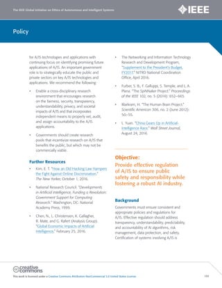 The IEEE Global Initiative on Ethics of Autonomous and Intelligent Systems
This work is licensed under a Creative Commons Attribution-NonCommercial 3.0 United States License. 188
Policy
for A/IS technologies and applications with
continuing focus on identifying promising future
applications of A/IS. An important government
role is to strategically educate the public and
private sectors on key A/IS technologies and
applications. We recommend the following:
• Enable a cross-disciplinary research
environment that encourages research
on the fairness, security, transparency,
understandability, privacy, and societal
impacts of A/IS and that incorporates
independent means to properly vet, audit,
and assign accountability to the A/IS
applications.
• Governments should create research
pools that incentivize research on A/IS that
benefits the public, but which may not be
commercially viable.
Further Resources
• Kim, E. T. “How an Old Hacking Law Hampers
the Fight Against Online Discrimination.”
The New Yorker, October 1, 2016.
• National Research Council. “Developments
in Artificial Intelligence, Funding a Revolution:
Government Support for Computing
Research.” Washington, DC: National
Academy Press, 1999.
• Chen, N., L. Christensen, K. Gallagher,
R. Mate, and G. Rafert (Analysis Group).
“Global Economic Impacts of Artificial
Intelligence,” February 25, 2016.
• The Networking and Information Technology
Research and Development Program,
“Supplement to the President’s Budget,
FY2017.” NITRD National Coordination
Office, April 2016.
• Furber, S. B., F. Galluppi, S. Temple, and L. A.
Plana. “The SpiNNaker Project.” Proceedings
of the IEEE 102, no. 5 (2014): 652–665.
• Markram, H. “The Human Brain Project.”
Scientific American 306, no. 2 (June 2012):
50–55.
• L. Yuan. “China Gears Up in Artificial-
Intelligence Race.” Wall Street Journal,
August 24, 2016.
Objective:
Provide effective regulation
of A/IS to ensure public
safety and responsibility while
fostering a robust AI industry.
Background
Governments must ensure consistent and
appropriate policies and regulations for
A/IS. Effective regulation should address
transparency, understandability, predictability,
and accountability of AI algorithms, risk
management, data protection, and safety.
Certification of systems involving A/IS is
 