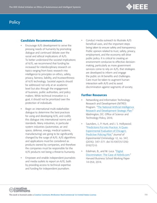 The IEEE Global Initiative on Ethics of Autonomous and Intelligent Systems
This work is licensed under a Creative Commons Attribution-NonCommercial 3.0 United States License. 191
Policy
Candidate Recommendations
• Encourage A/IS development to serve the
pressing needs of humanity by promoting
dialogue and continued debate over the
social and ethical implications of A/IS.
To better understand the societal implications
of A/IS, we recommend that funding be
increased for interdisciplinary research on
topics ranging from basic research into
intelligence to principles on ethics, safety,
privacy, fairness, liability, and trustworthiness
of A/IS technology. Societal aspects should
be addressed not only at an academic
level but also through the engagement
of business, public authorities, and policy
makers. While technical innovation is a
goal, it should not be prioritized over the
protection of individuals.
• Begin an international multi-stakeholder
dialogue to determine the best practices
for using and developing A/IS, and codify
this dialogue into international norms and
standards. Many industries, in particular
system industries (automotive, air and
space, defense, energy, medical systems,
manufacturing) are going to be significantly
changed by the surge of A/IS. A/IS algorithms
and applications must be considered as
products owned by companies, and therefore
the companies must be responsible for the
A/IS products not being a threat to humanity.
• Empower and enable independent journalists
and media outlets to report on A/IS, both
by providing access to technical expertise
and funding for independent journalism.
• Conduct media outreach to illustrate A/IS
beneficial uses, and the important steps
being taken to ensure safety and transparency.
Public opinion related to trust, safety, privacy,
employment, and the economy will drive
public policy. It is critical to creating an
environment conducive to effective decision-
making, particularly as more government
services come to rely on A/IS, that strategies
are developed to inform and engage
the public on AI benefits and challenges.
Care must be taken to augment human
interaction with A/IS and to avoid
discrimination against segments of society.
Further Resources
• Networking and Information Technology
Research and Development (NITRD)
Program. “The National Artificial Intelligence
Research and Development Strategic Plan.”
Washington, DC: Office of Science and
Technology Policy, 2016.
• Saunders, J., P. Hunt, and J. S. Hollywood.
“Predictions Put into Practice: A Quasi-
Experimental Evaluation of Chicago’s
Predictive Policing Pilot,” Journal of
Experimental Criminology 12, no. 347,
(2016): 347–371. doi:10.1007/s11292-
019272-0
• Edelman, B., and M. Luca. “Digital
Discrimination: The Case of Airbnb.com.”
Harvard Business School Working Paper
14-054, 2014.
 