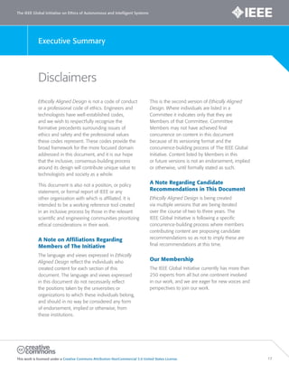 The IEEE Global Initiative on Ethics of Autonomous and Intelligent Systems
This work is licensed under a Creative Commons Attribution-NonCommercial 3.0 United States License. 17
Executive Summary
Disclaimers
Ethically Aligned Design is not a code of conduct
or a professional code of ethics. Engineers and
technologists have well-established codes,
and we wish to respectfully recognize the
formative precedents surrounding issues of
ethics and safety and the professional values
these codes represent. These codes provide the
broad framework for the more focused domain
addressed in this document, and it is our hope
that the inclusive, consensus-building process
around its design will contribute unique value to
technologists and society as a whole.
This document is also not a position, or policy
statement, or formal report of IEEE or any
other organization with which is affiliated. It is
intended to be a working reference tool created
in an inclusive process by those in the relevant
scientific and engineering communities prioritizing
ethical considerations in their work.
A Note on Affiliations Regarding
Members of The Initiative
The language and views expressed in Ethically
Aligned Design reflect the individuals who
created content for each section of this
document. The language and views expressed
in this document do not necessarily reflect
the positions taken by the universities or
organizations to which these individuals belong,
and should in no way be considered any form
of endorsement, implied or otherwise, from
these institutions.
This is the second version of Ethically Aligned
Design. Where individuals are listed in a
Committee it indicates only that they are
Members of that Committee. Committee
Members may not have achieved final
concurrence on content in this document
because of its versioning format and the
concurrence-building process of The IEEE Global
Initiative. Content listed by Members in this
or future versions is not an endorsement, implied
or otherwise, until formally stated as such.
A Note Regarding Candidate
Recommendations in This Document
Ethically Aligned Design is being created
via multiple versions that are being iterated
over the course of two to three years. The
IEEE Global Initiative is following a specific
concurrence-building process where members
contributing content are proposing candidate
recommendations so as not to imply these are
final recommendations at this time.
Our Membership
The IEEE Global Initiative currently has more than
250 experts from all but one continent involved
in our work, and we are eager for new voices and
perspectives to join our work.
 