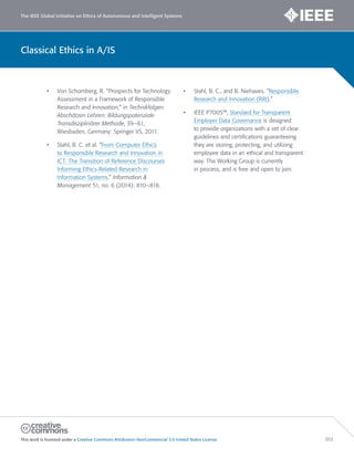 The IEEE Global Initiative on Ethics of Autonomous and Intelligent Systems
This work is licensed under a Creative Commons Attribution-NonCommercial 3.0 United States License. 202
Classical Ethics in A/IS
• Von Schomberg, R. “Prospects for Technology
Assessment in a Framework of Responsible
Research and Innovation,” in Technikfolgen
Abschätzen Lehren: Bildungspotenziale
Transdisziplinärer Methode, 39–61,
Wiesbaden, Germany: Springer VS, 2011.
• Stahl, B. C. et al. “From Computer Ethics
to Responsible Research and Innovation in
ICT: The Transition of Reference Discourses
Informing Ethics-Related Research in
Information Systems.” Information 
Management 51, no. 6 (2014): 810–818.
• Stahl, B. C., and B. Niehaves. “Responsible
Research and Innovation (RRI).”
• IEEE P7005™, Standard for Transparent
Employer Data Governance is designed
to provide organizations with a set of clear
guidelines and certifications guaranteeing
they are storing, protecting, and utilizing
employee data in an ethical and transparent
way. The Working Group is currently
in process, and is free and open to join.
 