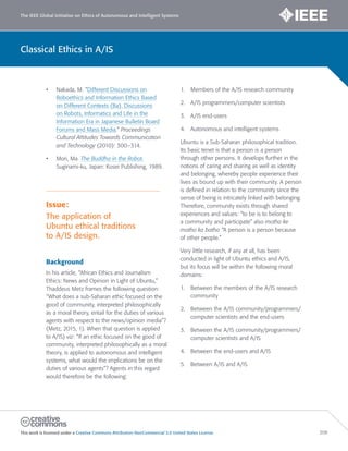 The IEEE Global Initiative on Ethics of Autonomous and Intelligent Systems
This work is licensed under a Creative Commons Attribution-NonCommercial 3.0 United States License. 208
Classical Ethics in A/IS
• Nakada, M. “Different Discussions on
Roboethics and Information Ethics Based
on Different Contexts (Ba). Discussions
on Robots, Informatics and Life in the
Information Era in Japanese Bulletin Board
Forums and Mass Media.” Proceedings
Cultural Attitudes Towards Communication
and Technology (2010): 300–314.
• Mori, Ma. The Buddha in the Robot.
Suginami-ku, Japan: Kosei Publishing, 1989.
Issue:
The application of
Ubuntu ethical traditions
to A/IS design.
Background
In his article, “African Ethics and Journalism
Ethics: News and Opinion in Light of Ubuntu,”
Thaddeus Metz frames the following question:
“What does a sub-Saharan ethic focused on the
good of community, interpreted philosophically
as a moral theory, entail for the duties of various
agents with respect to the news/opinion media”?
(Metz, 2015, 1). When that question is applied
to A/IS) viz: “If an ethic focused on the good of
community, interpreted philosophically as a moral
theory, is applied to autonomous and intelligent
systems, what would the implications be on the
duties of various agents”? Agents in this regard
would therefore be the following:
1. Members of the A/IS research community
2. A/IS programmers/computer scientists
3. A/IS end-users
4. Autonomous and intelligent systems
Ubuntu is a Sub-Saharan philosophical tradition.
Its basic tenet is that a person is a person
through other persons. It develops further in the
notions of caring and sharing as well as identity
and belonging, whereby people experience their
lives as bound up with their community. A person
is defined in relation to the community since the
sense of being is intricately linked with belonging.
Therefore, community exists through shared
experiences and values: “to be is to belong to
a community and participate” also motho ke
motho ka batho “A person is a person because
of other people.”
Very little research, if any at all, has been
conducted in light of Ubuntu ethics and A/IS,
but its focus will be within the following moral
domains:
1. Between the members of the A/IS research
community
2. Between the A/IS community/programmers/
computer scientists and the end-users
3. Between the A/IS community/programmers/
computer scientists and A/IS
4. Between the end-users and A/IS
5. Between A/IS and A/IS
 