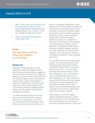 The IEEE Global Initiative on Ethics of Autonomous and Intelligent Systems
This work is licensed under a Creative Commons Attribution-NonCommercial 3.0 United States License. 210
Classical Ethics in A/IS
• Metz, T. “African Ethics and Journalism Ethics:
News and Opinion in Light of Ubuntu,”
Journal of Media Ethics: Exploring Questions
of Media Morality 30 no. 2 (2015): 74–90.
doi: 10.1080/23736992.2015.1020377
• Tutu, D. No Future Without Forgiveness.
London: Rider, 1999.
Issue:
The application of Shinto-
influenced traditions
to A/IS design.
Background
Alongside the burgeoning African Ubuntu
reflections on A/IS, other indigenous techno-
ethical reflections boast an extensive engagement.
One such tradition is Japanese Shinto indigenous
spirituality, (or, Kami-no-michi), often cited as the
very reason for Japanese robot and autonomous
systems culture, a culture more prevalent in
Japan than anywhere else in the world. Popular
Japanese AI, robot and video-gaming culture
can be directly connected to indigenous Shinto
tradition, from the existence of kami (spirits)
to puppets and automata.
The relationship between A/IS and a human
being is a personal relationship in Japanese
culture and, one could argue, a very natural
one. The phenomenon of relationship in Japan
between humans and automata stands out as
unique to technological relationships in world
cultures, since the Shinto tradition is arguable the
only animistic and naturalistic tradition that can
be directly connected to contemporary digital
culture and A/IS. From the Shinto perspective,
the existence of A/IS, whether manifested
through robots or other technological
autonomous systems, is as natural to the
world as are rivers, forests, and thunderstorms.
As noted by Spyros G. Tzafestas, author of
Roboethics: A Navigating Overview, “Japan’s
harmonious feeling for intelligent machines
and robots, particularly for humanoid ones,”
(Tzafestas, 2015, 155) colors and influences
technological development in Japan, especially
robot culture.
The word Shinto can be traced to two Japanese
concepts, Shin, meaning spirit, and “to”, the
philosophical path. Along with the modern
concept of the android, which can be traced
back to three sources — one, to its Greek
etymology that combines “άνδρας”: andras
(man) and gynoids, “γυνή’’: gyni (woman);
two, via automatons and toys as per U.S.
patent developers in the 1800s, and three to
Japan, where both historical and technological
foundations for android development have
dominated the market since the 1970s —
Japanese Shinto-influenced technology culture
is perhaps the most authentic representation
of the human-automaton interface.
Shinto tradition is an animistic religious
tradition, positing that everything is created
with, and maintains, its own spirit (kami) and
is animated by that spirit, an idea that goes
a long way to defining autonomy in robots from
 