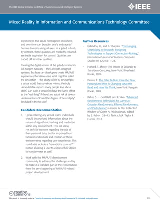 The IEEE Global Initiative on Ethics of Autonomous and Intelligent Systems
This work is licensed under a Creative Commons Attribution-NonCommercial 3.0 United States License. 219
Mixed Reality in Information and Communications Technology Committee
experiences that could not happen elsewhere,
and over time can broaden one’s embrace of
human diversity along all axes. In a gated suburb,
by contrast, these qualities are markedly reduced.
We trade inspiration for control. Qualities are
traded off for other qualities.
Creating the digital version of the gated community
will happen naturally — they are both designed
systems. But how can developers create MR/A/IS
experiences that allow users what might be called
the city option — the ability to live in, for example,
a virtual world that somehow mimics the truly
unpredictable aspects many people love about
cities? Can such a simulation have the same effect
as the “real thing” if there’s no actual risk of serious
unpleasantness? Could the degree of “serendipity”
be dialed in by the user?
Candidate Recommendation
1. Upon entering any virtual realm, individuals
should be provided information about the
nature of algorithmic tracking and mediation
within any environment. This will allow
not only for consent regarding the use of
their personal data, but for improved trust
between individuals and creators of these
environments regarding user experience. This
could also include a “serendipity on or off”
button allowing a user to express their desire
for randomness as well.
2. Work with the MR/A/IS development
community to address this challenge and try
to make it a standard part of the conversation
from the very beginning of MR/A/IS-related
project development.
Further Resources
• Kefalidou, G., and S. Sharples. “Encouraging
Serendipity in Research: Designing
Technologies to Support Connection-Making,”
International Journal of Human-Computer
Studies 89 (2016): 1–23.
• Harford, T. Messy: The Power of Disorder to
Transform Our Lives, New York: Riverhead
Books, 2016.
• Pariser, E. The Filter Bubble: How the New
Personalized Web Is Changing What We
Read and How We Think. New York: Penguin
Books, 2011.
• Rabin, S., J. Goldblatt, and F. Silva. “Advanced
Randomness Techniques for Game AI:
Gaussian Randomness, Filtered Randomness,
and Perlin Noise” in Game AI Pro: Collected
Wisdom of Game AI Professionals, edited
by S. Rabin, 29–43. Natick, MA: Taylor 
Francis, 2013.
 