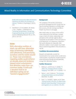 The IEEE Global Initiative on Ethics of Autonomous and Intelligent Systems
This work is licensed under a Creative Commons Attribution-NonCommercial 3.0 United States License. 221
Mixed Reality in Information and Communications Technology Committee
Bodily Self-Consciousness Alters Architectonic
Experience and Affects the Perception of
Interiors.” Frontiers in Psychology 4, (2013):
354.
• Hershfield, H., D. W. Goldstein, W. Sharpe,
J. Fox, L. Yeykelis, L. Carstensen et al.
“Increasing Saving Behavior Through Age-
Progressed Renderings of the Future Self.”
Journal of Marketing Research 48, no. SPL,
(2011): S23–S37.
Issue:
With alternative realities at
reach, we will have alternative
ways of behaving individually
and collectively, and perceiving
ourselves and the world around
us. These new orientations
regarding reality could enhance
an already observed tendency
toward social reclusiveness
that detaches many from our
common reality. Could such
a situation lead to an
individual opting out of
“societal engagements?”
Background
The availability of VR and AR could lead to
permanent disengagement from society that can
have far-reaching implications on fertility rates,
the economy, and alter existing social fabrics.
People may choose to disengage.
With mixed reality, our notions of time will be
multi-modal and as such will have a societal
impact in terms of culture, relationships, and
perception of the self. We might be able to
manipulate our perceptions of time and space so
as to experience, or re-experience, interactions
that would otherwise be impossible. With
alternative realities in reach, people may inhabit
them to avoid facing problems they encounter in
real life.
Candidate Recommendation
Research and potentially consider the
reconstruction of our social contract as alternative
mixed societies, including the concept of present
virtual and physical beings that will potentially
emerge from alternative realities.
Further Resources
• Petkova, V., and Ehrsson, H. (2008). “If
I Were You: Perceptual Illusion of Body
Swapping.” PLoS ONE 3, no. 12 (2008): 1–9.
• Rainie, L., and J. Anderson. “The Evolution
of Augmented Reality and Virtual Reality.”
December 14, 2008.
• Peck, T., S. Seinfeld, S. Aglioti, and M. Slater.
“Putting Yourself in the Skin of a Black Avatar
Reduces Implicit Racial Bias.” Consciousness
and Cognition 22, no. 3 (2013): 779–787.
 