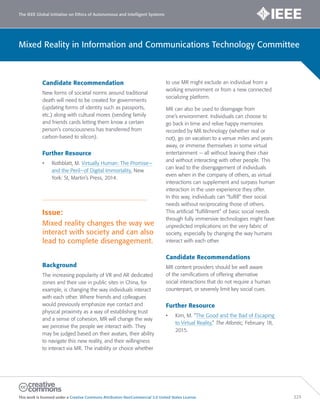 The IEEE Global Initiative on Ethics of Autonomous and Intelligent Systems
This work is licensed under a Creative Commons Attribution-NonCommercial 3.0 United States License. 223
Mixed Reality in Information and Communications Technology Committee
Candidate Recommendation
New forms of societal norms around traditional
death will need to be created for governments
(updating forms of identity such as passports,
etc.) along with cultural mores (sending family
and friends cards letting them know a certain
person’s consciousness has transferred from
carbon-based to silicon).
Further Resource
• Rothblatt, M. Virtually Human: The Promise—
and the Peril—of Digital Immortality. New
York: St, Martin’s Press, 2014.
Issue:
Mixed reality changes the way we
interact with society and can also
lead to complete disengagement.
Background
The increasing popularity of VR and AR dedicated
zones and their use in public sites in China, for
example, is changing the way individuals interact
with each other. Where friends and colleagues
would previously emphasize eye contact and
physical proximity as a way of establishing trust
and a sense of cohesion, MR will change the way
we perceive the people we interact with. They
may be judged based on their avatars, their ability
to navigate this new reality, and their willingness
to interact via MR. The inability or choice whether
to use MR might exclude an individual from a
working environment or from a new connected
socializing platform.
MR can also be used to disengage from
one’s environment. Individuals can choose to
go back in time and relive happy memories
recorded by MR technology (whether real or
not), go on vacation to a venue miles and years
away, or immerse themselves in some virtual
entertainment — all without leaving their chair
and without interacting with other people. This
can lead to the disengagement of individuals
even when in the company of others, as virtual
interactions can supplement and surpass human
interaction in the user experience they offer.
In this way, individuals can “fulfill” their social
needs without reciprocating those of others.
This artificial “fulfillment” of basic social needs
through fully immersive technologies might have
unpredicted implications on the very fabric of
society, especially by changing the way humans
interact with each other.
Candidate Recommendations
MR content providers should be well aware
of the ramifications of offering alternative
social interactions that do not require a human
counterpart, or severely limit key social cues.
Further Resource
• Kim, M. “The Good and the Bad of Escaping
to Virtual Reality.” The Atlantic, February 18,
2015.
 