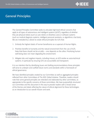 General Principles
The IEEE Global Initiative on Ethics of Autonomous and Intelligent Systems
This work is licensed under a Creative Commons Attribution-NonCommercial 3.0 United States License. 20
The General Principles Committee seeks to articulate high-level ethical concerns that
apply to all types of autonomous and intelligent systems (A/IS*), regardless of whether
they are physical robots (such as care robots or driverless cars) or software systems
(such as medical diagnosis systems, intelligent personal assistants, or algorithmic chat bots).
We are motivated by a desire to create ethical principles for A/IS that:
1. Embody the highest ideals of human beneficence as a superset of Human Rights.
2. Prioritize benefits to humanity and the natural environment from the use of A/IS.
Note that these should not be at odds — one depends on the other. Prioritizing human
well-being does not mean degrading the environment.
3. Mitigate risks and negative impacts, including misuse, as A/IS evolve as socio-technical
systems. In particular by ensuring A/IS are accountable and transparent.
It is our intention that by identifying issues and drafting recommendations these principles
will serve to underpin and scaffold future norms and standards within a framework of
ethical governance.
We have identified principles created by our Committee as well as aggregated principles
reflected from other Committees of The IEEE Global Initiative. Therefore, readers should
note that some general principles are reiterated and elaborated by other committees, as
appropriate to the specific concerns of those committees. We have purposefully structured
our Committee and this document in this way to provide readers with a broad sense
of the themes and ideals reflecting the nature of ethical alignment for these technologies
as an introduction to our overall mission and work.
 