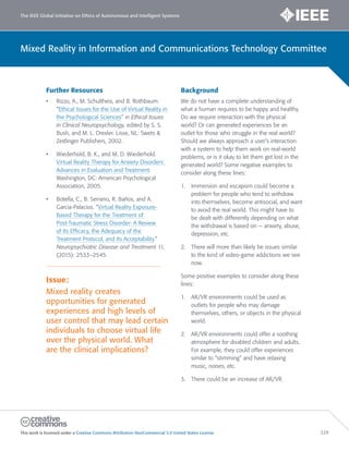 The IEEE Global Initiative on Ethics of Autonomous and Intelligent Systems
This work is licensed under a Creative Commons Attribution-NonCommercial 3.0 United States License. 229
Mixed Reality in Information and Communications Technology Committee
Further Resources
• Rizzo, A., M. Schultheis, and B. Rothbaum.
“Ethical Issues for the Use of Virtual Reality in
the Psychological Sciences” in Ethical Issues
in Clinical Neuropsychology, edited by S. S.
Bush, and M. L. Drexler. Lisse, NL: Swets 
Zeitlinger Publishers, 2002.
• Wiederhold, B. K., and M. D. Wiederhold.
Virtual Reality Therapy for Anxiety Disorders:
Advances in Evaluation and Treatment.
Washington, DC: American Psychological
Association, 2005.
• Botella, C., B. Serrano, R. Baños, and A.
Garcia-Palacios. “Virtual Reality Exposure-
Based Therapy for the Treatment of
Post-Traumatic Stress Disorder: A Review
of Its Efficacy, the Adequacy of the
Treatment Protocol, and Its Acceptability.”
Neuropsychiatric Disease and Treatment 11,
(2015): 2533–2545.
Issue:
Mixed reality creates
opportunities for generated
experiences and high levels of
user control that may lead certain
individuals to choose virtual life
over the physical world. What
are the clinical implications?
Background
We do not have a complete understanding of
what a human requires to be happy and healthy.
Do we require interaction with the physical
world? Or can generated experiences be an
outlet for those who struggle in the real world?
Should we always approach a user’s interaction
with a system to help them work on real-world
problems, or is it okay to let them get lost in the
generated world? Some negative examples to
consider along these lines:
1. Immersion and escapism could become a
problem for people who tend to withdraw
into themselves, become antisocial, and want
to avoid the real world. This might have to
be dealt with differently depending on what
the withdrawal is based on — anxiety, abuse,
depression, etc.
2. There will more than likely be issues similar
to the kind of video-game addictions we see
now.
Some positive examples to consider along these
lines:
1. AR/VR environments could be used as
outlets for people who may damage
themselves, others, or objects in the physical
world.
2. AR/VR environments could offer a soothing
atmosphere for disabled children and adults.
For example, they could offer experiences
similar to “stimming” and have relaxing
music, noises, etc.
3. There could be an increase of AR/VR
 