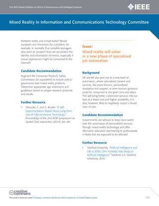 The IEEE Global Initiative on Ethics of Autonomous and Intelligent Systems
This work is licensed under a Creative Commons Attribution-NonCommercial 3.0 United States License. 233
Mixed Reality in Information and Communications Technology Committee
between reality and virtual reality? Would
escapism and immersion be a problem, for
example, in mentally ill or unstable teenagers
who want an escape? How can we protect the
identity and information of minors, especially if
virtual experiences might be connected to the
Internet?
Candidate Recommendation
Augment the Consumer Products Safety
Commission (or equivalent) to include policy/
governance over mixed reality products.
Determine appropriate age restrictions and
guidelines based on proper research protocols
and results.
Further Resource
• Steinicke, F., and G. Bruder. “A Self-
Experimentation Report About Long-Term
Use of Fully-Immersive Technology,”
Proceedings of the 2nd ACM Symposium on
Spatial User Interaction, (2014): 66–69.
Issue:
Mixed reality will usher
in a new phase of specialized
job automation.
Background
VR and AR also give rise to a new level of
automation, where specialized content and
services, like piano lessons, personalized
assistance and support, or even tourism guidance
could be consumed at any given time and place.
This will bring better customized services into our
lives at a lower cost and higher availability. It is
also, however, likely to negatively impact a broad
class of jobs.
Candidate Recommendation
Governments are advised to keep close watch
over the automation of personalized services
through mixed-reality technology and offer
alternative education and training to professionals
in fields that are expected to be affected.
Further Resource
• Stanford University. “Artificial Intelligence and
Life in 2030: One Hundred Year Study on
Artificial Intelligence.” Stanford, CA: Stanford
University, 2016.
 