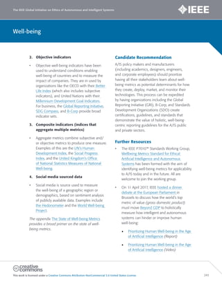 The IEEE Global Initiative on Ethics of Autonomous and Intelligent Systems
This work is licensed under a Creative Commons Attribution-NonCommercial 3.0 United States License. 243
Well-being
2. Objective indicators
• Objective well-being indicators have been
used to understand conditions enabling
well-being of countries and to measure the
impact of companies. They are in used by
organizations like the OECD with their Better
Life Index (which also includes subjective
indicators), and United Nations with their
Millennium Development Goal Indicators.
For business, the Global Reporting Initiative,
SDG Compass, and B-Corp provide broad
indicator sets.
3. Composite indicators (indices that
aggregate multiple metrics)
• Aggregate metrics combine subjective and/
or objective metrics to produce one measure.
Examples of this are the UN’s Human
Development Index, the Social Progress
Index, and the United Kingdom’s Office
of National Statistics Measures of National
Well-being.
4. Social media sourced data
• Social media is source used to measure
the well-being of a geographic region or
demographics, based on sentiment analysis
of publicly available data. Examples include
the Hedonometer and the World Well-being
Project.
The appendix The State of Well-being Metrics
provides a broad primer on the state of well-
being metrics.
Candidate Recommendation
A/IS policy makers and manufacturers
(including academics, designers, engineers,
and corporate employees) should prioritize
having all their stakeholders learn about well-
being metrics as potential determinants for how
they create, deploy, market, and monitor their
technologies. This process can be expedited
by having organizations including the Global
Reporting Initiative (GRI), B-Corp, and Standards
Development Organizations (SDO) create
certifications, guidelines, and standards that
demonstrate the value of holistic, well-being-
centric reporting guidelines for the A/IS public
and private sectors.
Further Resources
• The IEEE P7010™ Standards Working Group,
Wellbeing Metrics Standard for Ethical
Artificial Intelligence and Autonomous
Systems has been formed with the aim of
identifying well-being metrics for applicability
to A/IS today and in the future. All are
welcome to join the working group.
• On 11 April 2017, IEEE hosted a dinner
debate at the European Parliament in
Brussels to discuss how the world’s top
metric of value (gross domestic product)
must move Beyond GDP to holistically
measure how intelligent and autonomous
systems can hinder or improve human
well-being:
• Prioritizing Human Well-being in the Age
of Artificial Intelligence (Report)
• Prioritizing Human Well-being in the Age
of Artificial Intelligence (Video)
 