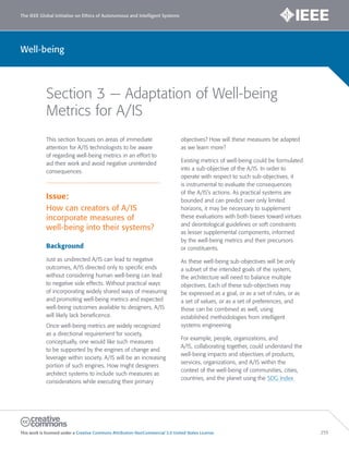 The IEEE Global Initiative on Ethics of Autonomous and Intelligent Systems
This work is licensed under a Creative Commons Attribution-NonCommercial 3.0 United States License. 255
Well-being
Section 3 — Adaptation of Well-being
Metrics for A/IS
This section focuses on areas of immediate
attention for A/IS technologists to be aware
of regarding well-being metrics in an effort to
aid their work and avoid negative unintended
consequences.
Issue:
How can creators of A/IS
incorporate measures of
well-being into their systems?
Background
Just as undirected A/IS can lead to negative
outcomes, A/IS directed only to specific ends
without considering human well-being can lead
to negative side effects. Without practical ways
of incorporating widely shared ways of measuring
and promoting well-being metrics and expected
well-being outcomes available to designers, A/IS
will likely lack beneficence.
Once well-being metrics are widely recognized
as a directional requirement for society,
conceptually, one would like such measures
to be supported by the engines of change and
leverage within society. A/IS will be an increasing
portion of such engines. How might designers
architect systems to include such measures as
considerations while executing their primary
objectives? How will these measures be adapted
as we learn more?
Existing metrics of well-being could be formulated
into a sub-objective of the A/IS. In order to
operate with respect to such sub-objectives, it
is instrumental to evaluate the consequences
of the A/IS’s actions. As practical systems are
bounded and can predict over only limited
horizons, it may be necessary to supplement
these evaluations with both biases toward virtues
and deontological guidelines or soft constraints
as lesser supplemental components, informed
by the well-being metrics and their precursors
or constituents.
As these well-being sub-objectives will be only
a subset of the intended goals of the system,
the architecture will need to balance multiple
objectives. Each of these sub-objectives may
be expressed as a goal, or as a set of rules, or as
a set of values, or as a set of preferences, and
those can be combined as well, using
established methodologies from intelligent
systems engineering.
For example, people, organizations, and
A/IS, collaborating together, could understand the
well-being impacts and objectives of products,
services, organizations, and A/IS within the
context of the well-being of communities, cities,
countries, and the planet using the SDG Index
 