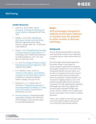 The IEEE Global Initiative on Ethics of Autonomous and Intelligent Systems
This work is licensed under a Creative Commons Attribution-NonCommercial 3.0 United States License. 257
Well-being
Further Resources
• Calvo, R. A., and D. Peters. Positive
Computing: Technology for Well-Being and
Human Potential. Cambridge MA: MIT Press,
2014
• Collette Y., and P. Slarry. Multiobjective
Optimization: Principles and Case Studies
(Decision Engineering Series). Berlin,
Germany: Springer, 2004. doi: 10.1007/978-
3-662-08883-8.
• Greene, J. et al. “Embedding Ethical Principles
in Collective Decision Support Systems,” in:
Proceedings of the Thirtieth AAAI Conference
on Artificial Intelligence, 4147–4151. Palo
Alto, CA: AAAI Press, 2016.
• Li, L. et al. “An Ontology of Preference-Based
Multiobjective Evolutionary Algorithms,” 2016.
CoRR abs/1609.08082.
• A. FT Winfield, C. Blum, and W. Liu.
“Towards an Ethical Robot: Internal Models,
Consequences and Ethical Action Selection,”
in Advances in Autonomous Robotics
Systems. Springer, 2014, pp. 85–96.
• Gershman, S. J., E. J. Horvitz, and J. B.
Tenenbaum. “Computational rationality: A
converging paradigm for intelligence in brains,
minds, and machines.” Science 349, no.
6245 (2015): 273–278.
• PositiveSocialImpact: Empowering people,
organizations and planet with information
and knowledge to make a positive impact
to sustainable development.
Issue:
A/IS technologies designed to
replicate human tasks, behavior,
or emotion have the potential
to either increase or decrease
well-being.
Background
A/IS are already being executed in ways that
could dramatically increase human well-being
or, possibly, have an undue coercive effect on
humans.
A/IS technologies present great opportunity
for positive change in every aspect of
society. However, sophisticated manipulative
technologies utilizing A/IS can also restrict the
fundamental freedom of human choice, and
are able to manipulate humans who consume
customized content without recognizing the
extent of manipulation. Software platforms are
moving from targeting content to much more
powerful and potentially harmful “persuasive
computing.” A/IS with sophisticated manipulation
technologies (so-called “big nudging”) will
be able to guide individuals through entire
courses of action, whether it be a complex work
process, consumption of free content, or political
persuasion.
There is also a related concern that big nudging
can be done without anyone realizing harm
is occurring. With deep learning methods,
 