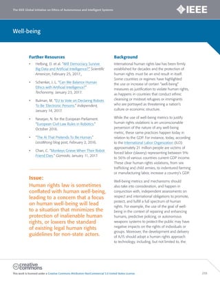The IEEE Global Initiative on Ethics of Autonomous and Intelligent Systems
This work is licensed under a Creative Commons Attribution-NonCommercial 3.0 United States License. 259
Well-being
Further Resources
• Helbing, D. et al. “Will Democracy Survive
Big Data and Artificial Intelligence?” Scientific
American, February 25, 2017.
• Schenker, J. L. “Can We Balance Human
Ethics with Artificial Intelligence?”
Techonomy, January 23, 2017.
• Bulman, M. “EU to Vote on Declaring Robots
To Be ‘Electronic Persons.” Independent,
January 14, 2017.
• Nevejan, N. for the European Parliament.
“European Civil Law Rules in Robotics.”
October 2016.
• “The AI That Pretends To Be Human,”
LessWrong blog post, February 2, 2016.
• Chan, C. “Monkeys Grieve When Their Robot
Friend Dies.” Gizmodo, January 11, 2017.
Issue:
Human rights law is sometimes
conflated with human well-being,
leading to a concern that a focus
on human well-being will lead
to a situation that minimizes the
protection of inalienable human
rights, or lowers the standard
of existing legal human rights
guidelines for non-state actors.
Background
International human rights law has been firmly
established for decades and the protection of
human rights must be an end result in itself.
Some countries or regimes have highlighted
the use or increase of certain “well-being”
measures as justification to violate human rights,
as happens in countries that conduct ethnic
cleansing or mistreat refugees or immigrants
who are portrayed as threatening a nation’s
culture or economic structure.
While the use of well-being metrics to justify
human rights violations is an unconscionable
perversion of the nature of any well-being
metric, these same practices happen today in
relation to the GDP. For instance, today, according
to the International Labor Organization (ILO)
approximately 21 million people are victims of
forced labor (slavery) representing between 9%
to 56% of various countries current GDP income.
These clear human rights violations, from sex
trafficking and child armies, to indentured farming
or manufacturing labor, increase a country’s GDP.
Well-being metrics and mechanisms should
also take into consideration, and happen in
conjunction with, independent assessments on
respect and international obligations to promote,
protect, and fulfill a full spectrum of human
rights. For example, the use of the goal of well-
being in the context of repairing and enhancing
humans, predictive policing, or autonomous
weapons systems to protect the public may have
negative impacts on the rights of individuals or
groups. Moreover, the development and delivery
of A/IS should adopt a human rights approach
to technology, including, but not limited to, the
 