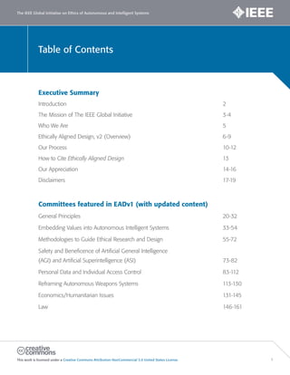 Table of Contents
The IEEE Global Initiative on Ethics of Autonomous and Intelligent Systems
This work is licensed under a Creative Commons Attribution-NonCommercial 3.0 United States License. 1
Executive Summary
Introduction 2
The Mission of The IEEE Global Initiative 3-4
Who We Are 5
Ethically Aligned Design, v2 (Overview) 6-9
Our Process 10-12
How to Cite Ethically Aligned Design 13
Our Appreciation 14-16
Disclaimers 17-19
Committees featured in EADv1 (with updated content)
General Principles 20-32
Embedding Values into Autonomous Intelligent Systems 33-54
Methodologies to Guide Ethical Research and Design 55-72
Safety and Beneficence of Artificial General Intelligence
(AGI) and Artificial Superintelligence (ASI) 73-82
Personal Data and Individual Access Control 83-112
Reframing Autonomous Weapons Systems 113-130
Economics/Humanitarian Issues 131-145
Law 146-161
 