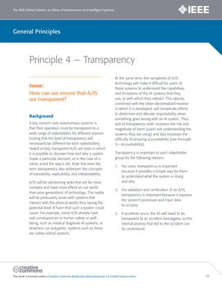 The IEEE Global Initiative on Ethics of Autonomous and Intelligent Systems
This work is licensed under a Creative Commons Attribution-NonCommercial 3.0 United States License. 29
General Principles
Principle 4 — Transparency
Issue:
How can we ensure that A/IS
are transparent?
Background
A key concern over autonomous systems is
that their operation must be transparent to a
wide range of stakeholders for different reasons
(noting that the level of transparency will
necessarily be different for each stakeholder).
Stated simply, transparent A/IS are ones in which
it is possible to discover how and why a system
made a particular decision, or in the case of a
robot, acted the way it did. Note that here the
term transparency also addresses the concepts
of traceability, explicability, and interpretability.
A/IS will be performing tasks that are far more
complex and have more effect on our world
than prior generations of technology. This reality
will be particularly acute with systems that
interact with the physical world, thus raising the
potential level of harm that such a system could
cause. For example, some A/IS already have
real consequences to human safety or well-
being, such as medical diagnosis AI systems, or
driverless car autopilots; systems such as these
are safety-critical systems.
At the same time, the complexity of A/IS
technology will make it difficult for users of
those systems to understand the capabilities
and limitations of the AI systems that they
use, or with which they interact. This opacity,
combined with the often-decentralized manner
in which it is developed, will complicate efforts
to determine and allocate responsibility when
something goes wrong with an AI system. Thus,
lack of transparency both increases the risk and
magnitude of harm (users not understanding the
systems they are using) and also increases the
difficulty of ensuring accountability (see Principle
3— Accountability).
Transparency is important to each stakeholder
group for the following reasons:
1. For users, transparency is important
because it provides a simple way for them
to understand what the system is doing
and why.
2. For validation and certification of an A/IS,
transparency is important because it exposes
the system’s processes and input data
to scrutiny.
3. If accidents occur, the AS will need to be
transparent to an accident investigator, so the
internal process that led to the accident can
be understood.
 