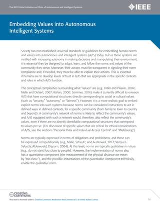 Embedding Values into Autonomous
Intelligent Systems
The IEEE Global Initiative on Ethics of Autonomous and Intelligent Systems
This work is licensed under a Creative Commons Attribution-NonCommercial 3.0 United States License. 33
Society has not established universal standards or guidelines for embedding human norms
and values into autonomous and intelligent systems (A/IS) today. But as these systems are
instilled with increasing autonomy in making decisions and manipulating their environment,
it is essential they be designed to adopt, learn, and follow the norms and values of the
community they serve. Moreover, their actions must be transparent in signaling their norm
compliance and, if needed, they must be able to explain their actions. This is essential
if humans are to develop levels of trust in A/IS that are appropriate in the specific contexts
and roles in which A/IS function.
The conceptual complexities surrounding what “values” are (e.g., Hitlin and Piliavin, 2004;
Malle and Dickert, 2007; Rohan, 2000; Sommer, 2016) make it currently difficult to envision
A/IS that have computational structures directly corresponding to social or cultural values
(such as “security,” “autonomy,” or “fairness”). However, it is a more realistic goal to embed
explicit norms into such systems because norms can be considered instructions to act in
defined ways in defined contexts, for a specific community (from family to town to country
and beyond). A community’s network of norms is likely to reflect the community’s values,
and A/IS equipped with such a network would, therefore, also reflect the community’s
values, even if there are no directly identifiable computational structures that correspond
to values per se. (For discussion of specific values that are critical for ethical considerations
of A/IS, see the sections “Personal Data and Individual Access Control” and “Well-being”.)
Norms are typically expressed in terms of obligations and prohibitions, and these can
be expressed computationally (e.g., Malle, Scheutz, and Austerweil, 2017; Vázquez-
Salceda, Aldewereld, Dignum, 2004). At this level, norms are typically qualitative in nature
(e.g., do not stand too close to people). However, the implementation of norms also
has a quantitative component (the measurement of the physical distance we mean
by “too close”), and the possible instantiations of the quantitative component technically
enable the qualitative norm.
 