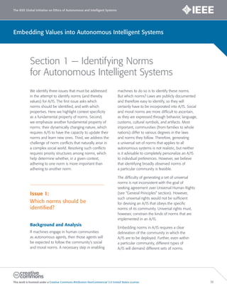 The IEEE Global Initiative on Ethics of Autonomous and Intelligent Systems
This work is licensed under a Creative Commons Attribution-NonCommercial 3.0 United States License. 36
Embedding Values into Autonomous Intelligent Systems
Section 1 — Identifying Norms
for Autonomous Intelligent Systems
We identify three issues that must be addressed
in the attempt to identify norms (and thereby
values) for A/IS. The first issue asks which
norms should be identified, and with which
properties. Here we highlight context specificity
as a fundamental property of norms. Second,
we emphasize another fundamental property of
norms: their dynamically changing nature, which
requires A/IS to have the capacity to update their
norms and learn new ones. Third, we address the
challenge of norm conflicts that naturally arise in
a complex social world. Resolving such conflicts
requires priority structures among norms, which
help determine whether, in a given context,
adhering to one norm is more important than
adhering to another norm.
Issue 1:
Which norms should be
identified?
Background and Analysis
If machines engage in human communities
as autonomous agents, then those agents will
be expected to follow the community’s social
and moral norms. A necessary step in enabling
machines to do so is to identify these norms.
But which norms? Laws are publicly documented
and therefore easy to identify, so they will
certainly have to be incorporated into A/IS. Social
and moral norms are more difficult to ascertain,
as they are expressed through behavior, language,
customs, cultural symbols, and artifacts. Most
important, communities (from families to whole
nations) differ to various degrees in the laws
and norms they follow. Therefore, generating
a universal set of norms that applies to all
autonomous systems is not realistic, but neither
is it advisable to completely personalize an A/IS
to individual preferences. However, we believe
that identifying broadly observed norms of
a particular community is feasible.
The difficulty of generating a set of universal
norms is not inconsistent with the goal of
seeking agreement over Universal Human Rights
(see “General Principles” section). However,
such universal rights would not be sufficient
for devising an A/IS that obeys the specific
norms of its community. Universal rights must,
however, constrain the kinds of norms that are
implemented in an A/IS.
Embedding norms in A/IS requires a clear
delineation of the community in which the
A/IS are to be deployed. Further, even within
a particular community, different types of
A/IS will demand different sets of norms.
 