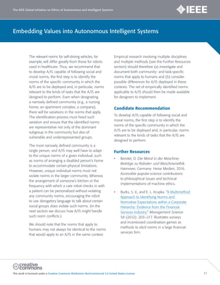 The IEEE Global Initiative on Ethics of Autonomous and Intelligent Systems
This work is licensed under a Creative Commons Attribution-NonCommercial 3.0 United States License. 37
Embedding Values into Autonomous Intelligent Systems
The relevant norms for self-driving vehicles, for
example, will differ greatly from those for robots
used in healthcare. Thus, we recommend that
to develop A/IS capable of following social and
moral norms, the first step is to identify the
norms of the specific community in which the
A/IS are to be deployed and, in particular, norms
relevant to the kinds of tasks that the A/IS are
designed to perform. Even when designating
a narrowly defined community (e.g., a nursing
home; an apartment complex; a company),
there will be variations in the norms that apply.
The identification process must heed such
variation and ensure that the identified norms
are representative not only of the dominant
subgroup in the community but also of
vulnerable and underrepresented groups.
The most narrowly defined community is a
single person, and A/IS may well have to adapt
to the unique norms of a given individual, such
as norms of arranging a disabled person’s home
to accommodate certain physical limitations.
However, unique individual norms must not
violate norms in the larger community. Whereas
the arrangement of someone’s kitchen or the
frequency with which a care robot checks in with
a patient can be personalized without violating
any community norms, encouraging the robot
to use derogatory language to talk about certain
social groups does violate such norms. (In the
next section we discuss how A/IS might handle
such norm conflicts.)
We should note that the norms that apply to
humans may not always be identical to the norms
that would apply to an A/IS in the same context.
Empirical research involving multiple disciplines
and multiple methods (see the Further Resources
section) should therefore (a) investigate and
document both community- and task-specific
norms that apply to humans and (b) consider
possible differences for A/IS deployed in these
contexts. The set of empirically identified norms
applicable to A/IS should then be made available
for designers to implement.
Candidate Recommendation
To develop A/IS capable of following social and
moral norms, the first step is to identify the
norms of the specific community in which the
A/IS are to be deployed and, in particular, norms
relevant to the kinds of tasks that the A/IS are
designed to perform.
Further Resources
• Bendel, O. Die Moral in der Maschine:
Beiträge zu Roboter- und Maschinenethik.
Hannover, Germany: Heise Medien, 2016.
Accessible popular-science contributions
to philosophical issues and technical
implementations of machine ethics.
• Burks, S. V., and E. L. Krupka. “A Multimethod
Approach to Identifying Norms and
Normative Expectations within a Corporate
Hierarchy: Evidence from the Financial
Services Industry.” Management Science
58 (2012): 203–217. Illustrates surveys
and incentivized coordination games as
methods to elicit norms in a large financial
services firm.
 
