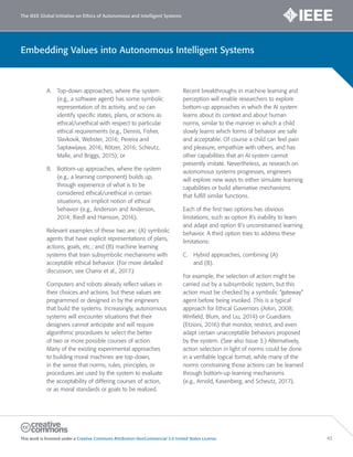 The IEEE Global Initiative on Ethics of Autonomous and Intelligent Systems
This work is licensed under a Creative Commons Attribution-NonCommercial 3.0 United States License. 43
Embedding Values into Autonomous Intelligent Systems
A. Top-down approaches, where the system
(e.g., a software agent) has some symbolic
representation of its activity, and so can
identify specific states, plans, or actions as
ethical/unethical with respect to particular
ethical requirements (e.g., Dennis, Fisher,
Slavkovik, Webster, 2016; Pereira and
Saptawijaya, 2016; Rötzer, 2016; Scheutz,
Malle, and Briggs, 2015); or
B. Bottom-up approaches, where the system
(e.g., a learning component) builds up,
through experience of what is to be
considered ethical/unethical in certain
situations, an implicit notion of ethical
behavior (e.g., Anderson and Anderson,
2014; Riedl and Harrison, 2016).
Relevant examples of these two are: (A) symbolic
agents that have explicit representations of plans,
actions, goals, etc.; and (B) machine learning
systems that train subsymbolic mechanisms with
acceptable ethical behavior. (For more detailed
discussion, see Charisi et al., 2017.)
Computers and robots already reflect values in
their choices and actions, but these values are
programmed or designed in by the engineers
that build the systems. Increasingly, autonomous
systems will encounter situations that their
designers cannot anticipate and will require
algorithmic procedures to select the better
of two or more possible courses of action.
Many of the existing experimental approaches
to building moral machines are top-down,
in the sense that norms, rules, principles, or
procedures are used by the system to evaluate
the acceptability of differing courses of action,
or as moral standards or goals to be realized.
Recent breakthroughs in machine learning and
perception will enable researchers to explore
bottom-up approaches in which the AI system
learns about its context and about human
norms, similar to the manner in which a child
slowly learns which forms of behavior are safe
and acceptable. Of course a child can feel pain
and pleasure, empathize with others, and has
other capabilities that an AI system cannot
presently imitate. Nevertheless, as research on
autonomous systems progresses, engineers
will explore new ways to either simulate learning
capabilities or build alternative mechanisms
that fulfill similar functions.
Each of the first two options has obvious
limitations, such as option A’s inability to learn
and adapt and option B’s unconstrained learning
behavior. A third option tries to address these
limitations:
C. Hybrid approaches, combining (A)
and (B).
For example, the selection of action might be
carried out by a subsymbolic system, but this
action must be checked by a symbolic “gateway”
agent before being invoked. This is a typical
approach for Ethical Governors (Arkin, 2008;
Winfield, Blum, and Liu, 2014) or Guardians
(Etzioni, 2016) that monitor, restrict, and even
adapt certain unacceptable behaviors proposed
by the system. (See also Issue 3.) Alternatively,
action selection in light of norms could be done
in a verifiable logical format, while many of the
norms constraining those actions can be learned
through bottom-up learning mechanisms
(e.g., Arnold, Kasenberg, and Scheutz, 2017).
 