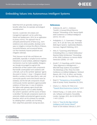 The IEEE Global Initiative on Ethics of Autonomous and Intelligent Systems
This work is licensed under a Creative Commons Attribution-NonCommercial 3.0 United States License. 47
Embedding Values into Autonomous Intelligent Systems
belief that A/IS are generally creating social
benefits rather than, for example, technological
unemployment.
Second, a systematic risk analysis and
management approach can be useful (e.g.,
Oetzel and Spiekermann, 2014, for an application
to privacy norms). This approach tries to
anticipate potential points of failure (e.g., norm
violations) and, where possible, develops some
ways to mitigate or remove the effects of failures.
Successful behavior, and occasional failures,
can then iteratively improve predictions and
mitigation attempts.
Third, because not all risks and failures are
predictable, especially in complex human-machine
interactions in social contexts, additional mitigation
mechanisms must be made available. Designers
are strongly encouraged to augment the
architectures of their systems with components
that handle unanticipated norm violations with
a fail-safe, such as the symbolic “gateway” agents
discussed in Section 1, Issue 1. Designers should
identify a number of strict laws (that is, task- and
community-specific norms that should never be
violated), and the fail-safe components should
continuously monitor operations against possible
violations of these laws. In case of violations,
the higher-order gateway agent should take
appropriate actions, such as safely disabling
the system’s operation until the source of failure
is identified. The fail-safe components need to be
extremely reliable and protected against security
breaches, which can be achieved, for example,
by validating them carefully and not letting
them adapt their parameters during execution.
References
• Anderson, M., and S. L. Anderson.
“GenEth: A General Ethical Dilemma
Analyzer.” Proceedings of the Twenty-Eighth
AAAI Conference on Artificial Intelligence
(2014): 253–261.
• Andrighetto, G., G. Governatori, P. Noriega,
and L. W. N. van der Torre, eds. Normative
Multi-Agent Systems. Saarbrücken/Wadern,
Germany: Dagstuhl Publishing, 2013.
• Arkin, R. “Governing Lethal Behavior:
Embedding Ethics in a Hybrid Deliberative/
Reactive Robot Architecture.” Proceedings
of the 2008 Conference on Human-Robot
Interaction (2008): 121–128.
• Arnold, T., D. Kasenberg, and M. Scheutz.
“Value Alignment or Misalignment —
What Will Keep Systems Accountable?”
The Workshops of the Thirty-First AAAI
Conference on Artificial Intelligence: Technical
Reports, WS-17-02: AI, Ethics, and Society,
81–88. Palo Alto, CA: The AAAI Press, 2017.
• Boyd, D. “Transparency ≠ Accountability.”
Data & Society: Points, November 29, 2016.
• Charisi, V., L. Dennis, M. Fisher et al.
“Towards Moral Autonomous Systems,” 2017.
• Cleland-Huang, J., O. Gotel, and A. Zisman,
eds. Software and Systems Traceability.
London: Springer, 2012. doi:10.1007/978-
1-4471-2239-5
• Conn, A. “How Do We Align Artificial
Intelligence with Human Values?”
Future of Life Institute, February 3, 2017.
 