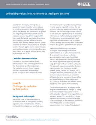 The IEEE Global Initiative on Ethics of Autonomous and Intelligent Systems
This work is licensed under a Creative Commons Attribution-NonCommercial 3.0 United States License. 52
Embedding Values into Autonomous Intelligent Systems
assumptions. Therefore, unanticipated or
undetected biases should be further reduced
by including members of diverse social groups
in both the planning and evaluation of AI systems
and integrating community outreach into the
evaluation process (e.g., DO-IT program; RRI
framework). Behavioral scientists and members
of the target populations will be particularly
valuable when devising criterion tasks for system
evaluation. Such tasks would assess, for example,
whether the A/IS applies norms in discriminatory
ways to different races, ethnicities, genders, ages,
body shapes, or to people who use wheelchairs
or prosthetics, and so on.
Candidate Recommendation
Evaluation of A/IS must carefully assess
potential biases in the system’s performance
that disadvantage specific social groups.
The evaluation process should integrate
members of potentially disadvantaged
groups to diagnose and correct such biases.
Issue 3:
Challenges to evaluation
by third parties.
Background and Analysis
A/IS should have sufficient transparency
to allow evaluation by third parties, including
regulators, consumer advocates, ethicists,
post-accident investigators, or society at large.
However, transparency can be severely limited
in some systems, especially in those that rely
on machine learning algorithms trained on large
data sets. The data sets may not be accessible
to evaluators; the algorithms may be proprietary
information or mathematically so complex that
they defy common-sense explanation; and
even fellow software experts may be unable
to verify reliability and efficacy of the final system
because the system’s specifications are opaque.
For less inscrutable systems, numerous
techniques are available to evaluate the
implementation of an A/IS’s norm conformity.
On one side there is formal verification,
which provides a mathematical proof that
the A/IS will always match specific normative
and ethical requirements (typically devised in
a top-down approach; see Section 2, Issue 1).
This approach requires access to the decision-
making process and the reasons for each
decision (Fisher, Dennis, and Webster, 2013).
A simpler alternative, sometimes suitable even
for machine learning systems, is to test the
A/IS against a set of scenarios and assess how
well it matches its normative requirements
(e.g., acting in accordance with relevant norms;
recognizing other agents’ norm violations).
These different evaluation techniques can be
assigned different levels of “strength” — strong
ones demonstrate the exhaustive set of an
A/IS’s allowable behaviors for a range of criterion
scenarios; weaker ones sample from criterion
scenarios and illustrate the system’s behavior
for that subsample. In the latter case, confidence
in the A/IS’s ability to meet normative
requirements is more limited. An evaluation’s
 