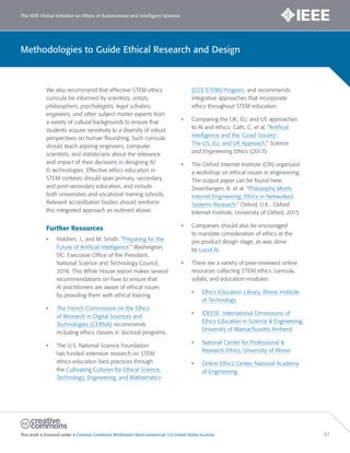 The IEEE Global Initiative on Ethics of Autonomous and Intelligent Systems
This work is licensed under a Creative Commons Attribution-NonCommercial 3.0 United States License. 57
Methodologies to Guide Ethical Research and Design
We also recommend that effective STEM ethics
curricula be informed by scientists, artists,
philosophers, psychologists, legal scholars,
engineers, and other subject matter experts from
a variety of cultural backgrounds to ensure that
students acquire sensitivity to a diversity of robust
perspectives on human flourishing. Such curricula
should teach aspiring engineers, computer
scientists, and statisticians about the relevance
and impact of their decisions in designing A/
IS technologies. Effective ethics education in
STEM contexts should span primary, secondary,
and post-secondary education, and include
both universities and vocational training schools.
Relevant accreditation bodies should reinforce
this integrated approach as outlined above.
Further Resources
• Holdren, J., and M. Smith. “Preparing for the
Future of Artificial Intelligence.” Washington,
DC: Executive Office of the President,
National Science and Technology Council,
2016. This White House report makes several
recommendations on how to ensure that
AI practitioners are aware of ethical issues
by providing them with ethical training.
• The French Commission on the Ethics
of Research in Digital Sciences and
Technologies (CERNA) recommends
including ethics classes in doctoral programs.
• The U.S. National Science Foundation
has funded extensive research on STEM
ethics education best practices through
the Cultivating Cultures for Ethical Science,
Technology, Engineering, and Mathematics
(CCE-STEM) Program, and recommends
integrative approaches that incorporate
ethics throughout STEM education.
• Comparing the UK, EU, and US approaches
to AI and ethics: Cath, C. et al. “Artificial
Intelligence and the ‘Good Society’:
The US, EU, and UK Approach.” Science
and Engineering Ethics (2017).
• The Oxford Internet Institute (OII) organized
a workshop on ethical issues in engineering.
The output paper can be found here:
Zevenbergen, B. et al. “Philosophy Meets
Internet Engineering: Ethics in Networked
Systems Research.” Oxford, U.K.: Oxford
Internet Institute, University of Oxford, 2015.
• Companies should also be encouraged
to mandate consideration of ethics at the
pre-product design stage, as was done
by Lucid AI.
• There are a variety of peer-reviewed online
resources collecting STEM ethics curricula,
syllabi, and education modules:
• Ethics Education Library, Illinois Institute
of Technology
• IDEESE: International Dimensions of
Ethics Education in Science & Engineering,
University of Massachusetts Amherst
• National Center for Professional &
Research Ethics, University of Illinois
• Online Ethics Center, National Academy
of Engineering
 