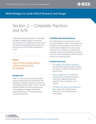 The IEEE Global Initiative on Ethics of Autonomous and Intelligent Systems
This work is licensed under a Creative Commons Attribution-NonCommercial 3.0 United States License. 60
Methodologies to Guide Ethical Research and Design
Section 2 — Corporate Practices
and A/IS
Corporations, whether for-profit or not-for-profit,
are eager to develop, deploy, and monetize
A/IS, but there are insufficient structures in place
for creating and supporting ethical systems and
practices around A/IS funding, development,
or use.
Issue:
Lack of value-based ethical
culture and practices
for industry.
Background
There is a need to create value-based ethical
culture and practices for the development and
deployment of products based on autonomous
and intelligent systems (A/IS). To do so, we need
to further identify and refine social processes
and management strategies that facilitate
values-based design in the engineering and
manufacturing process.
Candidate Recommendations
The building blocks of such practices include
top-down leadership, bottom-up empowerment,
ownership, and responsibility, and the need to
consider system deployment contexts and/or
ecosystems. The institution of an ethical A/IS
corporate culture would accelerate the adoption
of the other recommendations within this section
focused on business practices.
Further Resources
• The website of the Benefit corporations
(B-corporations) provides a good overview
of a range of companies that personify this
type of culture.
• Firms of Endearment is a book which
showcases how companies embracing
values and a stakeholder approach
outperform their competitors in the
long run.
• The ACM Code of Ethics and Professional
Ethics, which also includes various
references to human well-being and
human rights.
 