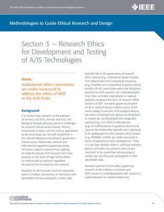 The IEEE Global Initiative on Ethics of Autonomous and Intelligent Systems
This work is licensed under a Creative Commons Attribution-NonCommercial 3.0 United States License. 66
Methodologies to Guide Ethical Research and Design
Section 3 — Research Ethics
for Development and Testing
of A/IS Technologies
Issue:
Institutional ethics committees
are under-resourced to
address the ethics of R&D
in the A/IS fields.
Background
It is unclear how research on the interface
of humans and A/IS, animals and A/IS, and
biological hazards will pose practical challenges
for research ethical review boards. Norms,
institutional controls, and risk metrics appropriate
to the technology are not well established in
the relevant literature and research governance
infrastructure. Additionally, national and
international regulations governing review
of human-subjects research may explicitly
or implicitly exclude A/IS research from their
purview on the basis of legal technicalities
or medical ethical concerns regardless
of potential harms posed by the research.
Research on A/IS human-machine interaction,
when it involves intervention or interaction with
identifiable human participants or their data,
typically falls to the governance of research
ethics boards (e.g., institutional review boards).
The national level and institutional resources
(e.g., hospitals and universities) to govern ethical
conduct of HCI, particularly within the disciplines
pertinent to A/IS research, are underdeveloped.
First, there is limited international or national
guidance to govern this form of research. While
sections of IEEE standards governing research
on AI in medical devices address some of the
issues related to security of AI-enabled devices,
the ethics of testing those devices to bring them
to market are not developed into recognized
national (e.g., U.S. FDA) or international
(e.g., EU EMA) policies or guidance documents.
Second, the bodies that typically train individuals
to be gatekeepers for the research ethics bodies
(e.g., PRIM&R, SoCRA) are under-resourced in
terms of expertise for A/IS development. Third,
it is not clear whether there is sufficient attention
paid to A/IS ethics by research ethics board
members or by researchers whose projects
involve the use of human participants or their
identifiable data.
Research pertinent to the ethics governing
research at the interface of animals and
A/IS research is underdeveloped with respect to
systematization for implementation by
 