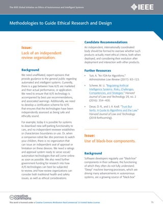 The IEEE Global Initiative on Ethics of Autonomous and Intelligent Systems
This work is licensed under a Creative Commons Attribution-NonCommercial 3.0 United States License. 70
Methodologies to Guide Ethical Research and Design
Issue:
Lack of an independent
review organization.
Background
We need unaffiliated, expert opinions that
provide guidance to the general public regarding
automated and intelligent systems. Currently,
there is a gap between how A/IS are marketed
and their actual performance, or application.
We need to ensure that A/IS technology is
accompanied by best use recommendations,
and associated warnings. Additionally, we need
to develop a certification scheme for A/IS
that ensures that the technologies have been
independently assessed as being safe and
ethically sound.
For example, today it is possible for systems
to download new self-parking functionality to
cars, and no independent reviewer establishes
or characterizes boundaries or use. Or, when
a companion robot like Jibo promises to watch
your children, there is no organization that
can issue an independent seal of approval or
limitation on these devices. We need a ratings
and approval system ready to serve social/
automation technologies that will come online
as soon as possible. We also need further
government funding for research into how
A/IS technologies can best be subjected
to review, and how review organizations can
consider both traditional health and safety
issues, as well as ethical considerations.
Candidate Recommendations
An independent, internationally coordinated
body should be formed to oversee whether such
products actually meet ethical criteria, both when
deployed, and considering their evolution after
deployment and interaction with other products.
Further Resources
• Tutt, A. “An FDA for Algorithms.”
Administrative Law Review (2017): 83–123.
• Scherer, M. U. “Regulating Artificial
Intelligence Systems: Risks, Challenges,
Competencies, and Strategies.” Harvard
Journal of Law and Technology 29, no. 2
(2016): 354–400.
• Desai, D. R., and J. A. Kroll. “Trust But
Verify: A Guide to Algorithms and the Law.”
Harvard Journal of Law and Technology
(2018 forthcoming).
Issue:
Use of black-box components.
Background
Software developers regularly use “black-box”
components in their software, the functioning
of which they often do not fully understand.
“Deep” machine learning processes, which are
driving many advancements in autonomous
systems, are a growing source of “black-box”
 