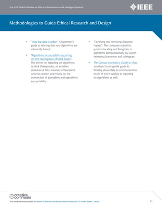 The IEEE Global Initiative on Ethics of Autonomous and Intelligent Systems
This work is licensed under a Creative Commons Attribution-NonCommercial 3.0 United States License. 72
Methodologies to Guide Ethical Research and Design
• ”How big data is unfair”: A layperson’s
guide to why big data and algorithms are
inherently biased.
• “Algorithmic accountability reporting:
On the investigation of black boxes”:
The primer on reporting on algorithms,
by Nick Diakopoulos, an assistant
professor at the University of Maryland
who has written extensively on the
intersection of journalism and algorithmic
accountability.
• “Certifying and removing disparate
impact”: The computer scientist’s
guide to locating and fixing bias in
algorithms computationally, by Suresh
Venkatasubramanian and colleagues.
• The Curious Journalist’s Guide to Data:
Jonathan Stray’s gentle guide to
thinking about data as communication,
much of which applies to reporting
on algorithms as well.
 