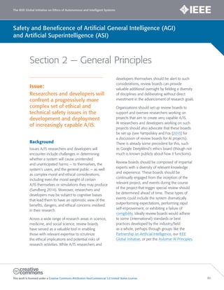 The IEEE Global Initiative on Ethics of Autonomous and Intelligent Systems
This work is licensed under a Creative Commons Attribution-NonCommercial 3.0 United States License. 80
Safety and Beneficence of Artificial General Intelligence (AGI)
and Artificial Superintelligence (ASI)
Section 2 — General Principles
Issue:
Researchers and developers will
confront a progressively more
complex set of ethical and
technical safety issues in the
development and deployment
of increasingly capable A/IS.
Background
Issues A/IS researchers and developers will
encounter include challenges in determining
whether a system will cause unintended
and unanticipated harms — to themselves, the
system’s users, and the general public — as well
as complex moral and ethical considerations,
including even the moral weight of certain
A/IS themselves or simulations they may produce
(Sandberg 2014). Moreover, researchers and
developers may be subject to cognitive biases
that lead them to have an optimistic view of the
benefits, dangers, and ethical concerns involved
in their research.
Across a wide range of research areas in science,
medicine, and social science, review boards
have served as a valuable tool in enabling
those with relevant expertise to scrutinize
the ethical implications and potential risks of
research activities. While A/IS researchers and
developers themselves should be alert to such
considerations, review boards can provide
valuable additional oversight by fielding a diversity
of disciplines and deliberating without direct
investment in the advancement of research goals.
Organizations should set up review boards to
support and oversee researchers working on
projects that aim to create very capable A/IS.
AI researchers and developers working on such
projects should also advocate that these boards
be set up (see Yampolskiy and Fox [2013] for
a discussion of review boards for AI projects).
There is already some precedent for this, such
as Google DeepMind’s ethics board (though not
much is known publicly about how it functions).
Review boards should be composed of impartial
experts with a diversity of relevant knowledge
and experience. These boards should be
continually engaged from the inception of the
relevant project, and events during the course
of the project that trigger special review should
be determined ahead of time. These types of
events could include the system dramatically
outperforming expectations, performing rapid
self-improvement, or exhibiting a failure of
corrigibility. Ideally review boards would adhere
to some (international) standards or best
practices developed by the industry/field
as a whole, perhaps through groups like the
Partnership on Artificial Intelligence, our IEEE
Global Initiative, or per the Asilomar AI Principles.
 