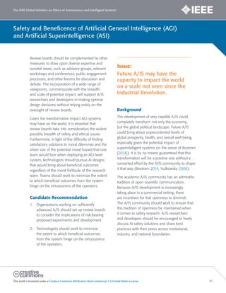 The IEEE Global Initiative on Ethics of Autonomous and Intelligent Systems
This work is licensed under a Creative Commons Attribution-NonCommercial 3.0 United States License. 81
Safety and Beneficence of Artificial General Intelligence (AGI)
and Artificial Superintelligence (ASI)
Review boards should be complemented by other
measures to draw upon diverse expertise and
societal views, such as advisory groups, relevant
workshops and conferences, public engagement
processes, and other forums for discussion and
debate. The incorporation of a wide range of
viewpoints, commensurate with the breadth
and scale of potential impact, will support A/IS
researchers and developers in making optimal
design decisions without relying solely on the
oversight of review boards.
Given the transformative impact AGI systems
may have on the world, it is essential that
review boards take into consideration the widest
possible breadth of safety and ethical issues.
Furthermore, in light of the difficulty of finding
satisfactory solutions to moral dilemmas and the
sheer size of the potential moral hazard that one
team would face when deploying an AGI-level
system, technologists should pursue AI designs
that would bring about beneficial outcomes
regardless of the moral fortitude of the research
team. Teams should work to minimize the extent
to which beneficial outcomes from the system
hinge on the virtuousness of the operators.
Candidate Recommendation
1. Organizations working on sufficiently
advanced A/IS should set up review boards
to consider the implications of risk-bearing
proposed experiments and development.
2. Technologists should work to minimize
the extent to which beneficial outcomes
from the system hinge on the virtuousness
of the operators.
Issue:
Future A/IS may have the
capacity to impact the world
on a scale not seen since the
Industrial Revolution.
Background
The development of very capable A/IS could
completely transform not only the economy,
but the global political landscape. Future A/IS
could bring about unprecedented levels of
global prosperity, health, and overall well-being,
especially given the potential impact of
superintelligent systems (in the sense of Bostrom
[2014]). It is by no means guaranteed that this
transformation will be a positive one without a
concerted effort by the A/IS community to shape
it that way (Bostrom 2014, Yudkowsky 2008).
The academic A/IS community has an admirable
tradition of open scientific communication.
Because A/IS development is increasingly
taking place in a commercial setting, there
are incentives for that openness to diminish.
The A/IS community should work to ensure that
this tradition of openness be maintained when
it comes to safety research. A/IS researchers
and developers should be encouraged to freely
discuss AI safety solutions and share best
practices with their peers across institutional,
industry, and national boundaries.
 