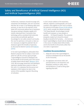 The IEEE Global Initiative on Ethics of Autonomous and Intelligent Systems
This work is licensed under a Creative Commons Attribution-NonCommercial 3.0 United States License. 82
Safety and Beneficence of Artificial General Intelligence (AGI)
and Artificial Superintelligence (ASI)
Furthermore, institutions should encourage A/IS
researchers and developers, who are concerned
that their lab or team is not following safety best
practices, to raise this to the attention of the
wider A/IS community without fear of retribution.
Any group working to develop capable A/IS
should understand that, if successful, their
technology will be considered both extremely
economically and politically significant.
Accordingly, for non-safety research and results,
the case for openness is not quite so clear-cut.
It is necessary to weigh the potential risks of
disclosure against the benefits of openness,
as discussed by Bostrom (2016) and Krakovna
(2016).
In his book Superintelligence, philosopher Nick
Bostrom proposes that we adopt a moral norm
which he calls the common good principle:
“Superintelligence should be developed only
for the benefit of all humanity and in the service
of widely shared ethical ideals” (Bostrom 2014,
254). We encourage researchers and developers
aspiring to develop these systems to take on
this norm. It is imperative that the pursuit and
realization of AGI systems be done in the
service of the equitable, long-term flourishing
of civilization.
In 2017, broad coalitions of AI researchers,
ethicists, engineers, businesspeople, and social
scientists came together to form and to endorse
the Asilomar AI Principles (Future of Life Institute
2017), which includes the relevant principles
“14) Shared Benefit: AI technologies should
benefit and empower as many people as
possible. ... 15) Shared Prosperity: The economic
prosperity created by AI should be shared
broadly, to benefit all of humanity. ... 23) Common
Good: Superintelligence should only be developed
in the service of widely shared ethical ideals,
and for the benefit of all humanity rather than
one state or organization.”
Candidate Recommendations
1. Adopt the stance that superintelligence
should be developed only for the benefit
of all of humanity.
2. De-stigmatize and remove other soft
and hard barriers to AI researchers and
developers working on safety, ethics,
and beneficence, as well as being open
regarding that work.
 