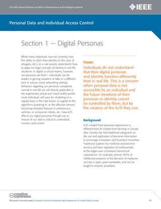 The IEEE Global Initiative on Ethics of Autonomous and Intelligent Systems
This work is licensed under a Creative Commons Attribution-NonCommercial 3.0 United States License. 86
Personal Data and Individual Access Control
Section 1 — Digital Personas
While many individuals may not currently have
the ability to claim their identity (in the case of
refugees, etc.), as a rule society understands how
to apply the legal concepts of identity in real-life
situations. In digital or virtual realms, however,
our personas are fluid — individuals can be
avatars in gaming situations or take on a different
tone in various social networking settings.
Behaviors regarding our personas considered
normal in real-life are not directly applicable in
the augmented, virtual and mixed reality worlds
most individuals will soon be inhabiting on a
regular basis in the near future. In regards to the
algorithms powering AI, or the affective sensors
becoming standard features in autonomous
vehicles, or companion robots, etc., how A/IS
affects our digital personas through use or
misuse of our data is critical to understand,
monitor, and control.
Issue:
Individuals do not understand
that their digital personas
and identity function differently
than in real life. This is a concern
when personal data is not
accessible by an individual and
the future iterations of their
personas or identity cannot
be controlled by them, but by
the creators of the A/IS they use.
Background
A/IS created from personal experiences is
different from AI created from farming or climate
data. Society has had traditional safeguards on
the use and application of personal information
to encourage innovation and to protect minorities.
Traditional systems for medicine and law limit
secrecy and favor regulation of professionals
at the edges over centralized hierarchical
corporations. For example, almost 100% of
intellectual property in the domains of medicine
and law is open, peer-reviewable, and can be
taught to anyone, anywhere.
 