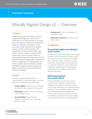 The IEEE Global Initiative on Ethics of Autonomous and Intelligent Systems
This work is licensed under a Creative Commons Attribution-NonCommercial 3.0 United States License. 6
Executive Summary
Ethically Aligned Design v2 — Overview
I. Purpose
Intelligent and autonomous technical systems
are specifically designed to reduce human
intervention in our day-to-day lives. In so doing,
these new fields are raising concerns about their
impact on individuals and societies. Current
discussions include advocacy for the positive
impact, as well as warnings, based on the
potential harm to privacy, discrimination, loss
of skills, economic impacts, security of critical
infrastructure, and the long-term effects on
social well-being. Because of their nature, the full
benefit of these technologies will be attained only
if they are aligned with our defined values and
ethical principles. We must therefore establish
frameworks to guide and inform dialogue and
debate around the non-technical implications
of these technologies.
II. Goals
The ethical design, development, and
implementation of these technologies should be
guided by the following General Principles:
• Human Rights: Ensure they do not infringe
on internationally recognized human rights
• Well-being: Prioritize metrics of well-being
in their design and use
• Accountability: Ensure that their
designers and operators are responsible
and accountable
• Transparency: Ensure they operate in a
transparent manner
• Awareness of misuse: Minimize the risks
of their misuse
III. Objectives
Personal Data Rights and Individual
Access Control
A fundamental need is that people have the right
to deﬁne access and provide informed consent
with respect to the use of their personal digital
data. Individuals require mechanisms to help
curate their unique identity and personal data
in conjunction with policies and practices that
make them explicitly aware of consequences
resulting from the bundling or resale of their
personal information.
Well-being Promoted
by Economic Effects
Through affordable and universal access to
communications networks and the Internet,
intelligent and autonomous technical systems
can be made available to and benefit populations
anywhere. They can significantly alter institutions
and institutional relationships toward more
human-centric structures and they can benefit
humanitarian and development issues resulting
in increased individual and societal well-being.
 