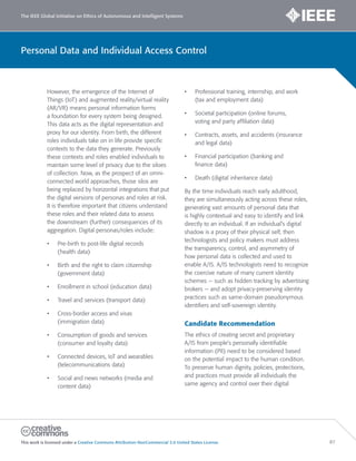 The IEEE Global Initiative on Ethics of Autonomous and Intelligent Systems
This work is licensed under a Creative Commons Attribution-NonCommercial 3.0 United States License. 87
Personal Data and Individual Access Control
However, the emergence of the Internet of
Things (IoT) and augmented reality/virtual reality
(AR/VR) means personal information forms
a foundation for every system being designed.
This data acts as the digital representation and
proxy for our identity. From birth, the different
roles individuals take on in life provide specific
contexts to the data they generate. Previously
these contexts and roles enabled individuals to
maintain some level of privacy due to the siloes
of collection. Now, as the prospect of an omni-
connected world approaches, those silos are
being replaced by horizontal integrations that put
the digital versions of personas and roles at risk.
It is therefore important that citizens understand
these roles and their related data to assess
the downstream (further) consequences of its
aggregation. Digital personas/roles include:
• Pre-birth to post-life digital records
(health data)
• Birth and the right to claim citizenship
(government data)
• Enrollment in school (education data)
• Travel and services (transport data)
• Cross-border access and visas
(immigration data)
• Consumption of goods and services
(consumer and loyalty data)
• Connected devices, IoT and wearables
(telecommunications data)
• Social and news networks (media and
content data)
• Professional training, internship, and work
(tax and employment data)
• Societal participation (online forums,
voting and party affiliation data)
• Contracts, assets, and accidents (insurance
and legal data)
• Financial participation (banking and
finance data)
• Death (digital inheritance data)
By the time individuals reach early adulthood,
they are simultaneously acting across these roles,
generating vast amounts of personal data that
is highly contextual and easy to identify and link
directly to an individual. If an individual’s digital
shadow is a proxy of their physical self, then
technologists and policy makers must address
the transparency, control, and asymmetry of
how personal data is collected and used to
enable A/IS. A/IS technologists need to recognize
the coercive nature of many current identity
schemes — such as hidden tracking by advertising
brokers — and adopt privacy-preserving identity
practices such as same-domain pseudonymous
identifiers and self-sovereign identity.
Candidate Recommendation
The ethics of creating secret and proprietary
A/IS from people’s personally identifiable
information (PII) need to be considered based
on the potential impact to the human condition.
To preserve human dignity, policies, protections,
and practices must provide all individuals the
same agency and control over their digital
 
