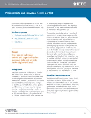 The IEEE Global Initiative on Ethics of Autonomous and Intelligent Systems
This work is licensed under a Creative Commons Attribution-NonCommercial 3.0 United States License. 88
Personal Data and Individual Access Control
personas and identity they exercise in their real-
world iterations no matter what A/IS may be in
place to monitor, assist, or interact with their data.
Further Resources
• Blockchain Identity (Rebooting Web-of-Trust).
• W3C Credentials Community Group.
• HIE of One.
Issue:
How can an individual
deﬁne and organize his/her
personal data and identity
in the algorithmic era?
Background
Identity is emerging at the forefront of the risks
and opportunities related to use of personal
data for A/IS. Across the identity landscape there
is increasing tension between the requirement
for federated identities (all data linked to a natural
and identified natural person) versus a range
of identities (personas) that are context specific
and determined by the use-case, for example
opening a bank account, crossing a border, or
ordering a product online. New movements, such
as Self-Sovereign Identity — defined as the right
of a person to determine his or her own identity
— are emerging alongside legal identities
(issued by governments, banks, and regulatory
authorities) to help put individuals at the center
of their data in the algorithmic age.
Personas (an identity that acts as a proxy) and
pseudonymity are also critical requirements for
privacy management since they help individuals
select an identity that is appropriate for the
context they are in or wish to join. In these
settings, trust transactions can still be enabled
without giving up the “root” identity of the user.
For example, it is possible to validate a user is
over 18 (for adult content) or eligible for a service
(postcode confirmation). Attribute verification
(comprising the use of empowered persona
usage by an individual) will play a significant role
in enabling individuals to select the identity that
provides access without compromising agency.
This type of access is especially important in
dealing with the myriad algorithms interacting
with data representing tiny representations of our
identity where individuals typically are not aware
of the context for how their data will be used.
Candidate Recommendation
Individuals should have access to trusted identity
verification services to validate, prove, and
support the context-specific use of their identity.
Regulated industries and sectors such as banking,
government, and telecommunications should
provide data-verification services to citizens and
consumers to provide greatest usage and control
for individuals.
 