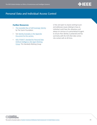 The IEEE Global Initiative on Ethics of Autonomous and Intelligent Systems
This work is licensed under a Creative Commons Attribution-NonCommercial 3.0 United States License. 89
Personal Data and Individual Access Control
Further Resources
• The Inevitable Rise of Self-Sovereign Identity
by The Sovrin Foundation.
• See Identity Examples in the Appendix
Document for this section.
• IEEE P7006™, Standard for Personal Data
Artificial Intelligence (AI) Agent Working
Group. This Standards Working Group
is free and open to anyone wishing to join
and addresses issues relating to how an
individual could have the ubiquitous and
always-on services of a personalized AI agent
to ensure their identity is protected and has
symmetry with the A/IS their data comes
into contact with at all times.
 