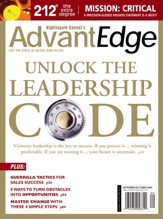 MISSION: CRITICAL
                                        A PRECISION-GUIDED MISSION STATEMENT IS A MUST!


                     Nightingale-Conant’s


AdvantEdge
GET THE EDGE AT WORK AND IN LIFE




         UNLOCK THE
LEADERSHIP
C DE
  Visionary leadership is the key to success. If you possess it ... winning is
      predictable. If you are missing it ... your future is uncertain. p38


PLUS:
GUERRILLA TACTICS FOR
SALES SUCCESS p24
                                                              $4.95 USA




                                                                             SEPTEMBER/OCTOBER 2005
8 WAYS TO TURN OBSTACLES                                                     www.advantedgemag.com

INTO OPPORTUNITIES p54
                                                              $6.95 CANADA




MASTER CHANGE WITH
THESE 4 SIMPLE STEPS p84
 