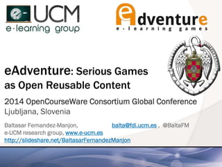 eAdventure: Serious Games
as Open Reusable Content
2014 OpenCourseWare Consortium Global Conference
Ljubljana, Slovenia
Baltasar Fernandez-Manjon, balta@fdi.ucm.es , @BaltaFM
e-UCM research group, www.e-ucm.es
http://slideshare.net/BaltasarFernandezManjon
 