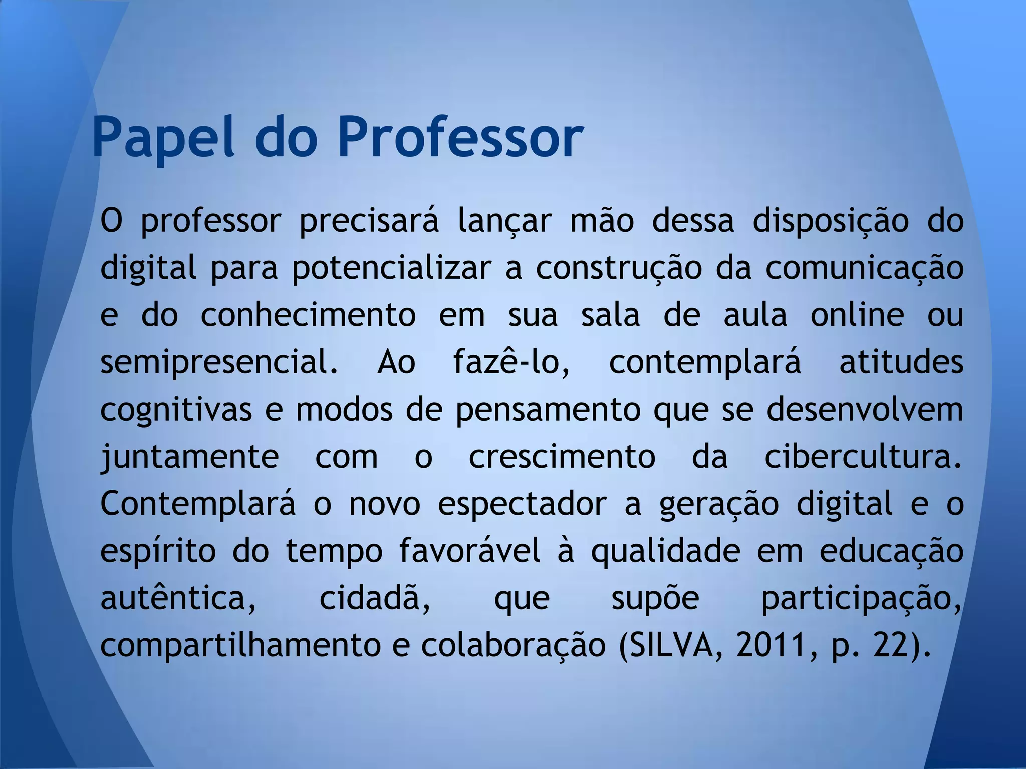 Papel do Professor
O professor precisará lançar mão dessa disposição do
digital para potencializar a construção da comunicação
e do conhecimento em sua sala de aula online ou
semipresencial. Ao fazê-lo, contemplará atitudes
cognitivas e modos de pensamento que se desenvolvem
juntamente com o crescimento da cibercultura.
Contemplará o novo espectador a geração digital e o
espírito do tempo favorável à qualidade em educação
autêntica,    cidadã,     que     supõe    participação,
compartilhamento e colaboração (SILVA, 2011, p. 22).
 