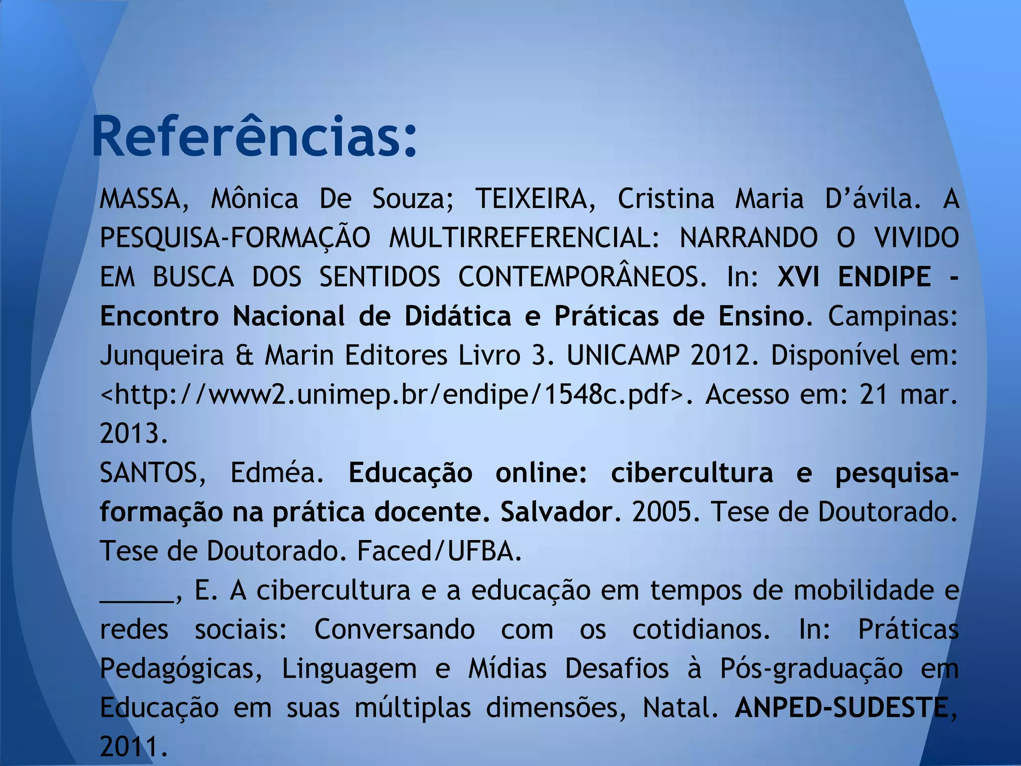 Referências:
MASSA, Mônica De Souza; TEIXEIRA, Cristina Maria D’ávila. A
PESQUISA-FORMAÇÃO MULTIRREFERENCIAL: NARRANDO O VIVIDO
EM BUSCA DOS SENTIDOS CONTEMPORÂNEOS. In: XVI ENDIPE -
Encontro Nacional de Didática e Práticas de Ensino. Campinas:
Junqueira & Marin Editores Livro 3. UNICAMP 2012. Disponível em:
<http://www2.unimep.br/endipe/1548c.pdf>. Acesso em: 21 mar.
2013.
SANTOS, Edméa. Educação online: cibercultura e pesquisa-
formação na prática docente. Salvador. 2005. Tese de Doutorado.
Tese de Doutorado. Faced/UFBA.
_____, E. A cibercultura e a educação em tempos de mobilidade e
redes sociais: Conversando com os cotidianos. In: Práticas
Pedagógicas, Linguagem e Mídias Desafios à Pós-graduação em
Educação em suas múltiplas dimensões, Natal. ANPED-SUDESTE,
2011.
 